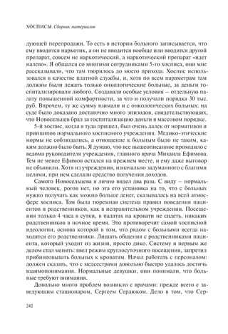 ХОСПИСЫ. Сборник материалов
242
дующей перепродажи. То есть в истории больного записывается, что
ему вводится наркотик, а он не вводится вообще или вводится другой
препарат, совсем не наркотический, а наркотический препарат «идет
налево». Я общался со многими сотрудниками 5-го хосписа, они мне
рассказывали, что там творилось до моего прихода. Хоспис исполь-
зовался в качестве платной службы, и, хотя по всем параметрам там
должны были лежать только онкологические больные, за деньги го-
спитализировали любого. Создавали особые условия – отдельную па-
лату повышенной комфортности, за что и получали порядка 30 тыс.
руб. Впрочем, ту же сумму взимали и с онкологических больных: на
суде было доказано достаточно много эпизодов, свидетельствующих,
что Новосельцев брал за госпитализацию деньги в массовом порядке.
5-й хоспис, когда я туда пришел, был очень далек от нормативов и
принципов нормального хосписного учреждения. Медико-этические
нормы не соблюдались, а отношение к больным было не таким, ка-
ким должно было быть. Я думаю, что все вышеописанное проходило с
ведома руководителя учреждения, главного врача Михаила Ефимова.
Тем не менее Ефимов остался на прежнем месте, и ему даже выговор
не объявили. Хотя из учреждения, изначально задуманного с благими
целями, при нем сделали средство получения доходов.
Самого Новосельцева я лично видел два раза. С виду – нормаль-
ный человек, рогов нет, но эта его установка на то, что с больных
нужно получать как можно больше денег, сказывалась на всей атмос-
фере хосписа. Там была тюремная система правил поведения паци-
ентов и родственников, как в исправительном учреждении. Посеще-
ния только 4 часа в сутки, в палатах на кровати не сидеть, никаких
родственников в ночное время. Это противоречит самой хосписной
идеологии, основа которой в том, что рядом с больными всегда на-
ходятся его родственники. Лишать общения с родственниками паци-
ента, который уходит из жизни, просто дико. Систему я первым же
делом стал менять: ввел режим круглосуточного посещения, запретил
прибинтовывать больных к кроватям. Начал работать с персоналом:
должен сказать, что с медсестрами довольно быстро удалось достичь
взаимопонимания. Нормальные девушки, они понимали, что боль-
ные требуют внимания.
Довольно много проблем возникло с врачами: прежде всего с за-
ведующим стационаром, Сергеем Сердюком. Дело в том, что Сер-
 