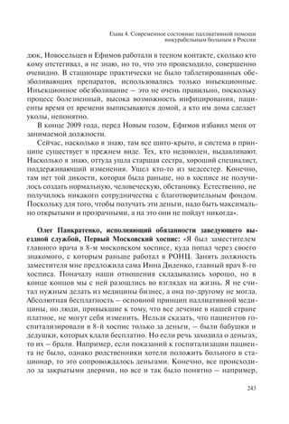 Глава 4. Современное состояние паллиативной помощи
инкурабельным больным в России
243
дюк, Новосельцев и Ефимов работали в тесном контакте, сколько кто
кому отстегивал, я не знаю, но то, что это происходило, совершенно
очевидно. В стационаре практически не было таблетированных обе-
зболивающих препаратов, использовались только инъекционные.
Инъекционное обезболивание – это не очень правильно, поскольку
процесс болезненный, высока возможность инфицирования, паци-
енты время от времени выписываются домой, а кто им дома сделает
уколы, непонятно.
В конце 2009 года, перед Новым годом, Ефимов избавил меня от
занимаемой должности.
Сейчас, насколько я знаю, там все шито-крыто, и система в прин-
ципе существует в прежнем виде. Тех, кто недоволен, выдавливают.
Насколько я знаю, оттуда ушла старшая сестра, хороший специалист,
поддерживающий изменения. Ушел кто-то из медсестер. Конечно,
там нет той дикости, которая была раньше, но в хосписе не получи-
лось создать нормальную, человеческую, обстановку. Естественно, не
получилось никакого сотрудничества с благотворительным фондом.
Поскольку для того, чтобы получать эти деньги, надо быть максималь-
но открытыми и прозрачными, а на это они не пойдут никогда».
Олег Панкратенко, исполняющий обязанности заведующего вы-
ездной службой, Первый Московский хоспис: «Я был заместителем
главного врача в 8-м московском хосписе, куда попал через своего
знакомого, с которым раньше работал в РОНЦ. Занять должность
заместителя мне предложила сама Инна Диденко, главный врач 8-го
хосписа. Поначалу наши отношения складывались хорошо, но в
конце концов мы с ней разошлись во взглядах на жизнь. Я не счи-
тал нужным делать из медицины бизнес, а она по-другому не могла.
Абсолютная бесплатность – основной принцип паллиативной меди-
цины, но люди, привыкшие к тому, что все лечение в нашей стране
платное, не могут себя изменить. Нельзя сказать, что пациентов го-
спитализировали в 8-й хоспис только за деньги, – были бабушки и
дедушки, которых клали бесплатно. Но если речь заходила о деньгах,
то их – брали. Например, если показаний к госпитализации пациен-
та не было, однако родственники хотели положить больного в ста-
ционар, то это сопровождалось деньгами. Конечно, все происходи-
ло за закрытыми дверями, но все и так было понятно – например,
 