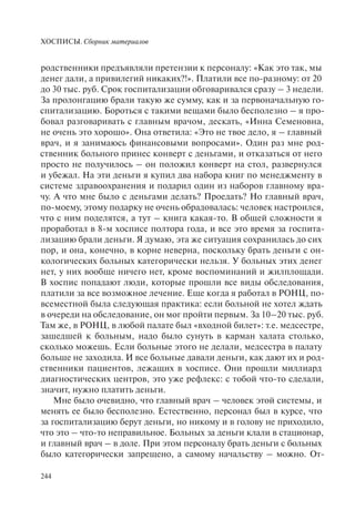 ХОСПИСЫ. Сборник материалов
244
родственники предъявляли претензии к персоналу: «Как это так, мы
денег дали, а привилегий никаких?!». Платили все по-разному: от 20
до 30 тыс. руб. Срок госпитализации обговаривался сразу – 3 недели.
За пролонгацию брали такую же сумму, как и за первоначальную го-
спитализацию. Бороться с такими вещами было бесполезно – я про-
бовал разговаривать с главным врачом, дескать, «Инна Семеновна,
не очень это хорошо». Она ответила: «Это не твое дело, я – главный
врач, и я занимаюсь финансовыми вопросами». Один раз мне род-
ственник больного принес конверт с деньгами, и отказаться от него
просто не получилось – он положил конверт на стол, развернулся
и убежал. На эти деньги я купил два набора книг по менеджменту в
системе здравоохранения и подарил один из наборов главному вра-
чу. А что мне было с деньгами делать? Проедать? Но главный врач,
по-моему, этому подарку не очень обрадовалась: человек настроился,
что с ним поделятся, а тут – книга какая-то. В общей сложности я
проработал в 8-м хосписе полтора года, и все это время за госпита-
лизацию брали деньги. Я думаю, эта же ситуация сохранилась до сих
пор, и она, конечно, в корне неверна, поскольку брать деньги с он-
кологических больных категорически нельзя. У больных этих денег
нет, у них вообще ничего нет, кроме воспоминаний и жилплощади.
В хоспис попадают люди, которые прошли все виды обследования,
платили за все возможное лечение. Еще когда я работал в РОНЦ, по-
всеместной была следующая практика: если больной не хотел ждать
в очереди на обследование, он мог пройти первым. За 10–20 тыс. руб.
Там же, в РОНЦ, в любой палате был «входной билет»: т.е. медсестре,
зашедшей к больным, надо было сунуть в карман халата столько,
сколько можешь. Если больные этого не делали, медсестра в палату
больше не заходила. И все больные давали деньги, как дают их и род-
ственники пациентов, лежащих в хосписе. Они прошли миллиард
диагностических центров, это уже рефлекс: с тобой что-то сделали,
значит, нужно платить деньги.
Мне было очевидно, что главный врач – человек этой системы, и
менять ее было бесполезно. Естественно, персонал был в курсе, что
за госпитализацию берут деньги, но никому и в голову не приходило,
что это – что-то неправильное. Больных за деньги клали в стационар,
и главный врач – в доле. При этом персоналу брать деньги с больных
было категорически запрещено, а самому начальству – можно. От-
 