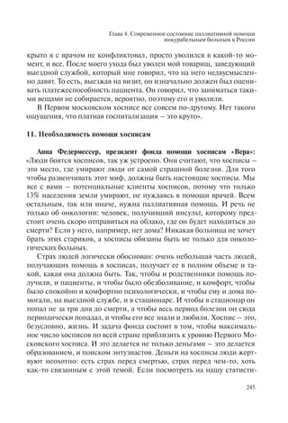 Глава 4. Современное состояние паллиативной помощи
инкурабельным больным в России
245
крыто я с врачом не конфликтовал, просто уволился в какой-то мо-
мент, и все. После моего ухода был уволен мой товарищ, заведующий
выездной службой, который мне говорил, что на него недвусмыслен-
но давят. То есть, выезжая на визит, он изначально должен был оцени-
вать платежеспособность пациента. Он говорил, что заниматься таки-
ми вещами не собирается, вероятно, поэтому его и уволили.
В Первом московском хосписе все совсем по-другому. Нет такого
ощущения, что платная госпитализация – это круто».
11. Необходимость помощи хосписам
Анна Федермессер, президент фонда помощи хосписам «Вера»:
«Люди боятся хосписов, так уж устроено. Они считают, что хосписы –
это место, где умирают люди от самой страшной болезни. Для того
чтобы развенчивать этот миф, должны быть настоящие хосписы. Мы
все с вами – потенциальные клиенты хосписов, потому что только
13% населения земли умирают, не нуждаясь в помощи врачей. Всем
остальным, так или иначе, нужна паллиативная помощь. И речь не
только об онкологии: человек, получивший инсульт, которому пред-
стоит очень скоро отправиться на облако, где он будет находиться до
смерти? Если у него, например, нет дома? Никакая больница не хочет
брать этих стариков, а хосписы обязаны быть не только для онколо-
гических больных.
Страх людей логически обоснован: очень небольшая часть людей,
получающих помощь в хосписах, получает ее в полном объеме и та-
кой, какая она должна быть. Так, чтобы и родственники помощь по-
лучили, и пациенты, и чтобы было обезболивание, и комфорт, чтобы
было спокойно и комфортно психологически, и чтобы ему и дома по-
могали, на выездной службе, и в стационаре. И чтобы в стационар он
попал не за три дня до смерти, а чтобы весь период болезни он сюда
периодически попадал, и чтобы его все знали и любили. Хоспис – это,
безусловно, жизнь. И задача фонда состоит в том, чтобы максималь-
ное число хосписов по всей стране приблизить к уровню Первого Мо-
сковского хосписа. И это делается не только деньгами – это делается
образованием, и поиском энтузиастов. Деньги на хосписы люди жерт-
вуют неохотно: есть страх перед смертью, страх перед чем-то, хоть
как-то связанным с этой темой. Если посмотреть на нашу статисти-
 