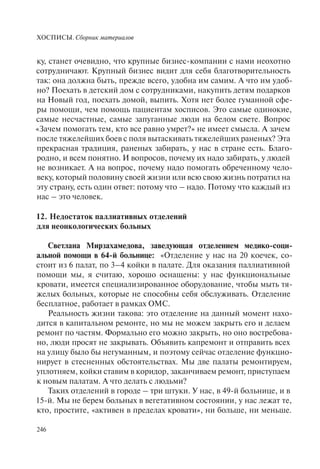 ХОСПИСЫ. Сборник материалов
246
ку, станет очевидно, что крупные бизнес-компании с нами неохотно
сотрудничают. Крупный бизнес видит для себя благотворительность
так: она должна быть, прежде всего, удобна им самим. А что им удоб-
но? Поехать в детский дом с сотрудниками, накупить детям подарков
на Новый год, поехать домой, выпить. Хотя нет более гуманной сфе-
ры помощи, чем помощь пациентам хосписов. Это самые одинокие,
самые несчастные, самые запуганные люди на белом свете. Вопрос
«Зачем помогать тем, кто все равно умрет?» не имеет смысла. А зачем
после тяжелейших боев с поля вытаскивать тяжелейших раненых? Эта
прекрасная традиция, раненых забирать, у нас в стране есть. Благо-
родно, и всем понятно. И вопросов, почему их надо забирать, у людей
не возникает. А на вопрос, почему надо помогать обреченному чело-
веку, который половину своей жизни или всю свою жизнь потратил на
эту страну, есть один ответ: потому что – надо. Потому что каждый из
нас – это человек.
12. Недостаток паллиативных отделений
для неонкологических больных
Светлана Мирзахамедова, заведующая отделением медико-соци-
альной помощи в 64-й больнице: «Отделение у нас на 20 коечек, со-
стоит из 6 палат, по 3–4 койки в палате. Для оказания паллиативной
помощи мы, я считаю, хорошо оснащены: у нас функциональные
кровати, имеется специализированное оборудование, чтобы мыть тя-
желых больных, которые не способны себя обслуживать. Отделение
бесплатное, работает в рамках ОМС.
Реальность жизни такова: это отделение на данный момент нахо-
дится в капитальном ремонте, но мы не можем закрыть его и делаем
ремонт по частям. Формально его можно закрыть, но оно востребова-
но, люди просят не закрывать. Объявить капремонт и отправить всех
на улицу было бы негуманным, и поэтому сейчас отделение функцио-
нирует в стесненных обстоятельствах. Мы две палаты ремонтируем,
уплотняем, койки ставим в коридор, заканчиваем ремонт, приступаем
к новым палатам. А что делать с людьми?
Таких отделений в городе – три штуки. У нас, в 49-й больнице, и в
15-й. Мы не берем больных в вегетативном состоянии, у нас лежат те,
кто, простите, «активен в пределах кровати», ни больше, ни меньше.
 