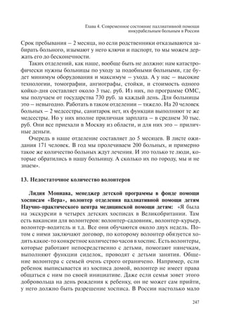 Глава 4. Современное состояние паллиативной помощи
инкурабельным больным в России
247
Срок пребывания – 2 месяца, но если родственники отказываются за-
бирать больного, изымают у него ключи и паспорт, то мы можем дер-
жать его до бесконечности.
Таких отделений, как наше, вообще быть не должно: нам катастро-
фически нужны больницы по уходу за подобными больными, где бу-
дет минимум оборудования и максимум – ухода. А у нас – высокие
технологии, томографии, ангиографы, стойки, и стоимость одного
койко-дня составляет около 3 тыс. руб. Из них, по программе ОМС,
мы получаем от государства 730 руб. за каждый день. Для больницы
это – невыгодно. Работать в таком отделении – тяжело. На 20 человек
больных – 2 медсестры, санитарок нет, их функции выполняют те же
медсестры. Но у них вполне приличная зарплата – в среднем 30 тыс.
руб. Они все приехали в Москву из области, и для них это – прилич-
ные деньги.
Очередь в наше отделение составляет до 5 месяцев. В листе ожи-
дания 171 человек. В год мы пролечиваем 200 больных, и примерно
такое же количество больных ждут лечения. И это только те люди, ко-
торые обратились в нашу больницу. А сколько их по городу, мы и не
знаем».
13. Недостаточное количество волонтеров
Лидия Мониава, менеджер детской программы в фонде помощи
хосписам «Вера», волонтер отделения паллиативной помощи детям
Научно-практического центра медицинской помощи детям: «Я была
на экскурсии в четырех детских хосписах в Великобритании. Там
есть вакансии для волонтеров: волонтер-садовник, волонтер-курьер,
волонтер-водитель и т.д. Все они обучаются около двух недель. По-
том с ними заключают договор, по которому волонтер обязуется хо-
дить какое-то конкретное количество часов в хоспис. Есть волонтеры,
которые работают непосредственно с детьми, помогают нянечкам,
выполняют функции сиделок, проводят с детьми занятия. Обще-
ние волонтера с семьей очень строго ограничено. Например, если
ребенок выписывается из хосписа домой, волонтер не имеет права
общаться с ним по своей инициативе. Даже если семья зовет этого
добровольца на день рождения к ребенку, он не может сам прийти,
у него должно быть разрешение хосписа. В России настолько мало
 