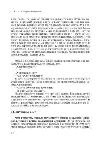 ХОСПИСЫ. Сборник материалов
248
волонтеров, что, если устраивать для них длительные обучения, тре-
нинги, к больным вообще никто не будет приходить. Для нас каж-
дый человек, который хочет что-то сделать, на вес золота. Ну а в от-
делении паллиативной помощи таких людей практически нет. Когда
приходят новые волонтеры и у них спрашивают о мотивах, на этом
этапе отсекается много народа. Например, в фонд “Подари жизнь”
приходил один мужчина, вроде бы вполне адекватный. Говорил, что
хочет помогать детям, и в конце интервью у него спросили, поче-
му он решил это делать. Он ответил: “У меня недавно умер друг. Я
хочу ему передать привет на тот свет”. К сожалению, таких странных
людей много. Есть и те, кто распространяет свои религиозные воз-
зрения. Часто хотят стать волонтерами родители, родственники или
друзья тех, кто недавно умер.
Недавно я позвонила маме одной паллиативной девочки, она ска-
зала, что у них все нормально, проблем нет.
– А девочка ходит?
– Нет.
– А пролежней нет?
– Уже начали появляться.
То есть она напрямую проблемы не озвучивает, но в разговоре все
становится понятно. Тогда я привезла им противопролежневый ма-
трас. Спрашиваю:
– Какие у девочки еще проблемы?
– Ей очень сложно дышать.
Позвонили врачу, узнали, что при этом делать. Поехали вместе с
мамой в магазин медтехники, накупили для этой девочки всяких кис-
лородных концентраторов, трубочек для кислородных коктейлей. В
Европе, разумеется, противопролежневые матрасы покупают специ-
альные службы, а не волонтеры».
14. Зарубежный опыт
Анна Горчакова, главный врач детского хосписа в Беларуси, дирек-
тор ресурсного центра паллиативной медицины: «Я по образованию
детский клинический психолог, работала в онкологии. В 1994 году
меня вызвал главный врач детского онкогематологического центра,
 