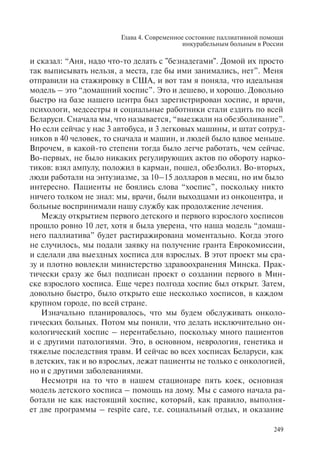 Глава 4. Современное состояние паллиативной помощи
инкурабельным больным в России
249
и сказал: “Аня, надо что-то делать с "безнадегами". Домой их просто
так выписывать нельзя, а места, где бы ими занимались, нет”. Меня
отправили на стажировку в США, и вот там я поняла, что идеальная
модель – это “домашний хоспис”. Это и дешево, и хорошо. Довольно
быстро на базе нашего центра был зарегистрирован хоспис, и врачи,
психологи, медсестры и социальные работники стали ездить по всей
Беларуси. Сначала мы, что называется, “выезжали на обезболивание”.
Но если сейчас у нас 3 автобуса, и 3 легковых машины, и штат сотруд-
ников в 40 человек, то сначала и машин, и людей было вдвое меньше.
Впрочем, в какой-то степени тогда было легче работать, чем сейчас.
Во-первых, не было никаких регулирующих актов по обороту нарко-
тиков: взял ампулу, положил в карман, пошел, обезболил. Во-вторых,
люди работали на энтузиазме, за 10–15 долларов в месяц, но им было
интересно. Пациенты не боялись слова “хоспис”, поскольку никто
ничего толком не знал: мы, врачи, были выходцами из онкоцентра, и
больные воспринимали нашу службу как продолжение лечения.
Между открытием первого детского и первого взрослого хосписов
прошло ровно 10 лет, хотя я была уверена, что наша модель “домаш-
него паллиатива” будет растиражирована моментально. Когда этого
не случилось, мы подали заявку на получение гранта Еврокомиссии,
и сделали два выездных хосписа для взрослых. В этот проект мы сра-
зу и плотно вовлекли министерство здравоохранения Минска. Прак-
тически сразу же был подписан проект о создании первого в Мин-
ске взрослого хосписа. Еще через полгода хоспис был открыт. Затем,
довольно быстро, было открыто еще несколько хосписов, в каждом
крупном городе, по всей стране.
Изначально планировалось, что мы будем обслуживать онколо-
гических больных. Потом мы поняли, что делать исключительно он-
кологический хоспис – нерентабельно, поскольку много пациентов
и с другими патологиями. Это, в основном, неврология, генетика и
тяжелые последствия травм. И сейчас во всех хосписах Беларуси, как
в детских, так и во взрослых, лежат пациенты не только с онкологией,
но и с другими заболеваниями.
Несмотря на то что в нашем стационаре пять коек, основная
модель детского хосписа – помощь на дому. Мы с самого начала ра-
ботали не как настоящий хоспис, который, как правило, выполня-
ет две программы – respite care, т.е. социальный отдых, и оказание
 