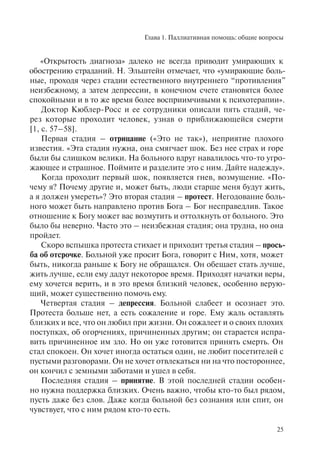 Глава 1. Паллиативная помощь: общие вопросы
25
«Открытость диагноза» далеко не всегда приводит умирающих к
обострению страданий. Н. Эльштейн отмечает, что «умирающие боль-
ные, проходя через стадии естественного внутреннего “противления”
неизбежному, а затем депрессии, в конечном счете становятся более
спокойными и в то же время более восприимчивыми к психотерапии».
Доктор Кюблер-Росс и ее сотрудники описали пять стадий, че-
рез которые проходит человек, узнав о приближающейся смерти
[1, с. 57–58].
Первая стадия – отрицание («Это не так»), неприятие плохого
известия. «Эта стадия нужна, она смягчает шок. Без нее страх и горе
были бы слишком велики. На больного вдруг навалилось что-то угро-
жающее и страшное. Поймите и разделите это с ним. Дайте надежду».
Когда проходит первый шок, появляется гнев, возмущение. «По-
чему я? Почему другие и, может быть, люди старше меня будут жить,
а я должен умереть»? Это вторая стадия – протест. Негодование боль-
ного может быть направлено против Бога – Бог несправедлив. Такое
отношение к Богу может вас возмутить и оттолкнуть от больного. Это
было бы неверно. Часто это – неизбежная стадия; она трудна, но она
пройдет.
Скоро вспышка протеста стихает и приходит третья стадия – прось-
ба об отсрочке. Больной уже просит Бога, говорит с Ним, хотя, может
быть, никогда раньше к Богу не обращался. Он обещает стать лучше,
жить лучше, если ему дадут некоторое время. Приходят начатки веры,
ему хочется верить, и в это время близкий человек, особенно верую-
щий, может существенно помочь ему.
Четвертая стадия – депрессия. Больной слабеет и осознает это.
Протеста больше нет, а есть сожаление и горе. Ему жаль оставлять
близких и все, что он любил при жизни. Он сожалеет и о своих плохих
поступках, об огорчениях, причиненных другим; он старается испра-
вить причиненное им зло. Но он уже готовится принять смерть. Он
стал спокоен. Он хочет иногда остаться один, не любит посетителей с
пустыми разговорами. Он не хочет отвлекаться ни на что постороннее,
он кончил с земными заботами и ушел в себя.
Последняя стадия – принятие. В этой последней стадии особен-
но нужна поддержка близких. Очень важно, чтобы кто-то был рядом,
пусть даже без слов. Даже когда больной без сознания или спит, он
чувствует, что с ним рядом кто-то есть.
 