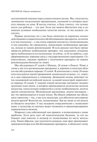 ХОСПИСЫ. Сборник материалов
250
паллиативной помощи перед самым концом жизни. Мы, получается,
занимаемся несколькими программами, основной из которых явля-
ется помощь на дому. Я всегда считала, и буду считать, что лучшее
место для ребенка – это дом. Если мы можем обеспечить ему в до-
машних условиях необходимое качество жизни, то мы должны это
сделать.
Первые несколько лет у нас была лицензия на перевозку сильно-
действующихинаркотическихобезболивающихпрепаратов,нопотом
я от нее отказалась – у нас очень хорошие контакты с поликлиниками,
и там спокойно, без проволочек, выписывают необходимые препара-
ты, исходя из наших рекомендаций. И если раньше нам было проще
привезти ребенку необходимый препарат, чем доказывать лечащему
врачу необходимость его назначения, то сейчас, за 16 лет работы, у нас
сформировалась хорошая связь с государственными структурами. Со-
ответственно, никаких проблем с получением препарата по нашим
рекомендациям больные не знают.
Мы обслуживаем 67 семей в Минске, 24 семьи в Гомеле. Плюс к
этому у нас есть региональная программа: в деревнях и поселках обла-
сти мы обслуживаем порядка 15 семей. В дополнение к этому 24 паци-
ента пользуются нашей программой «социального отдыха», т.е. ложат-
ся к нам периодически в стационар. Домашний хоспис действует по
так называемой английской модели: за одной медсестрой закрепляет-
ся порядка 10 семей. С каждой семьей медсестра составляет индиви-
дуальный план опеки, в котором прописывается количество визитов
медсестер, консультации неврологов в случае необходимости, визиты
других специалистов. Медицинские расходники, подача кислорода –
все это прописывается в плане опеки. На общем собрании мы обсуж-
даем стратегию – так, у нас есть медсестра, кто обеспечит регулярные
визиты врачей? Конечно же, поликлиника. Там же люди за это деньги
из бюджета получают. У нас налажено сотрудничество с поликлини-
ками, и медсестра из хосписа может позвонить и проконтролировать
периодичность визитов.
Невролог у нас собственный: как правило, в поликлиниках с ними
проблема. Если речь идет об онкологическом больном, то его на-
блюдает наш онколог, и педиатр из поликлиники по месту житель-
ства. Таким образом, уже получается команда: наш врач прописывает
транквилизаторы или обезболивающие препараты, и объясняет схему
 