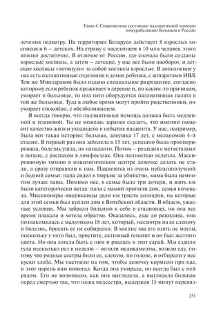 Глава 4. Современное состояние паллиативной помощи
инкурабельным больным в России
251
лечения педиатру. На территории Беларуси действует 8 взрослых хо-
списов и 6 – детских. На страну с населением в 10 млн человек этого
вполне достаточно. В отличие от России, где сначала были созданы
взрослые хосписы, а затем – детские, у нас все было наоборот, и дет-
ские хосписы «потянули» за собой хосписы взрослые. В дополнение у
нас есть паллиативные отделения в домах ребенка, с аппаратами ИВЛ.
Тем же Минздравом было издано специальное разрешение, согласно
которому если ребенок проживает в деревне и, по каким-то причинам,
умирает в больнице, то под него оборудуется паллиативная палата в
той же больнице. Туда в любое время могут пройти родственники, он
умирает спокойно, с обезболиванием.
Я всегда говорю, что паллиативная помощь должна быть медлен-
ной и плановой. Ты не можешь заранее сказать, что именно повы-
сит качество жизни уходящего в небытие пациента. У нас, например,
была вот такая история: больная, девушка 17 лет, с меланомой 4-й
стадии. В первый раз она заболела в 15 лет, успешно была проопери-
рована, болезнь ушла, но ненадолго. Потом – рецидив с метастазами
в легкие, с распадом в лимфоузлах. Она полностью ослепла. Масси-
рованную химию в онкологическом центре девочке делать не ста-
ли, а сразу отправили к нам. Пациентка из очень неблагополучной
и бедной семьи: папа сидел в тюрьме за убийство, мама была немно-
гим лучше папы. Помимо нее, в семье было три дочери, и жить им
было категорически негде: папа с мамой пропили дом, семья кочева-
ла. Миссионеры-американцы дали им триста долларов, на которые
для этой семьи был куплен дом в Витебской области. В общем, ужас-
ные условия. Мы забрали больную к себе в стационар, но она все
время плакала и хотела обратно. Оказалось, еще до рецидива, она
познакомилась с мальчиком 18 лет, который, несмотря на ее слепоту
и болезнь, бросать ее не собирался. В хоспис мы его взять не могли,
поскольку у него был, простите, активный гепатит и он был желтого
цвета. Но она хотела быть с ним и рвалась в этот сарай. Мы ездили
туда несколько раз в неделю – возили медикаменты, возили еду, по-
тому что родные сестры били ее, слепую, по голове, и отбирали у нее
куски хлеба. Мы настояли на том, чтобы девочку кормили при нас,
и этот парень нам помогал. Когда она умирала, он всегда был с ней
рядом. Его не волновало, как она выглядела, а выглядела больная
перед смертью так, что наша медсестра, выдержав 15 минут перевяз-
 