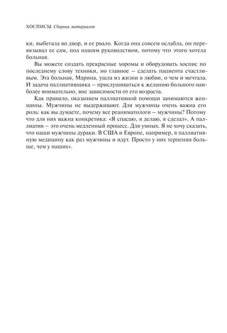 ХОСПИСЫ. Сборник материалов
ки, выбегала во двор, и ее рвало. Когда она совсем ослабла, он пере-
вязывал ее сам, под нашим руководством, потому что этого хотела
больная.
Вы можете создать прекрасные хоромы и оборудовать хоспис по
последнему слову техники, но главное – сделать пациента счастли-
вым. Эта больная, Марина, ушла из жизни в любви, о чем и мечтала.
И задача паллиативщика – прислушиваться к желанию больного наи-
более внимательно, вне зависимости от его возраста.
Как правило, оказанием паллиативной помощи занимаются жен-
щины. Мужчины не выдерживают. Для мужчины очень важна его
роль: как вы думаете, почему все реаниматологи – мужчины? Потому
что для них важна конкретика: «Я спасаю, я делаю, я сделал». А пал-
лиатив – это очень медленный процесс. Для умных. Я не хочу сказать,
что наши мужчины дураки. В США и Европе, например, в паллиатив-
ную медицину как раз мужчины и идут. Просто у них терпения боль-
ше, чем у наших».
 