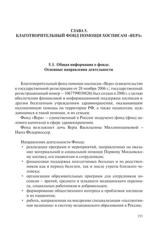 253
ГЛАВА 5.
БЛАГОТВОРИТЕЛЬНЫЙ ФОНД ПОМОЩИ ХОСПИСАМ «ВЕРА»
5.1. Общая информация о фонде.
Основные направления деятельности
Благотворительный фонд помощи хосписам «Вера» (свидетельство
о государственной регистрации от 28 ноября 2006 г.; государственный
регистрационный номер – 1067799030826) был создан в 2006 г. с целью
обеспечения финансовой и информационной поддержки хосписам и
другим бесплатным учреждениям здравоохранения, оказывающим
паллиативную помощь на территории РФ, а также пациентам, нуж-
дающимся в такой помощи, и их семьям.
Фонд «Вера» – единственный в России эндаумент-фонд (фонд це-
левого капитала) в сфере здравоохранения.
Фонд возглавляет дочь Веры Васильевны Миллионщиковой –
Нюта Федермессер.
Направления деятельности Фонда:
реализация программ и мероприятий, направленных на оказа-•
ние материальной и социальной помощи Первому Московско-
му хоспису, его пациентам и сотрудникам;
финансовая поддержка неизлечимых больных и их родствен-•
ников как в период болезни, так и после утраты близкого че-
ловека;
организация образовательных программ для сотрудников хо-•
списов – врачей, среднего и младшего медицинского персона-
ла, социальных работников и добровольцев;
формирование общественного интереса к проблемам хосписов•
и их пациентов;
работа, направленная на внедрение специализации «паллиатив-•
ная медицина» в систему медицинского образования в России;
 