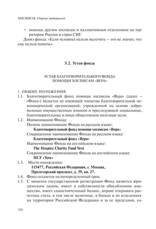 ХОСПИСЫ. Сборник материалов
254
помощь другим хосписам и паллиативным отделениям на тер-•
ритории России и стран СНГ.
Девиз фонда: «Если человека нельзя вылечить – это не значит, что
ему нельзя помочь».
5.2. Устав фонда
УСТАВ БЛАГОТВОРИТЕЛЬНОГО ФОНДА
ПОМОЩИ ХОСПИСАМ «ВЕРА»
1. ОБЩИЕ ПОЛОЖЕНИЯ
1.1. Благотворительный фонд помощи хосписам «Вера» (далее –
«Фонд») является не имеющей членства благотворительной не-
коммерческой организацией, учрежденной на основе добро-
вольных имущественных взносов и преследующей социальные,
благотворительные и иные общественно полезные цели.
1.2. Наименование Фонда:
Полное наименование Фонда на русском языке:
Благотворительный фонд помощи хосписам «Вера»
Сокращенное наименование Фонда на русском языке:
Благотворительный фонд «Вера»
Наименование Фонда на английском языке:
The Hospice Charity Fund Vera
Сокращенное наименование Фонда на английском языке:
HCF «Vera»
1.3. Место нахождения:
115477, Российская Федерация, г. Москва,
Пролетарский проспект, д. 39, кв. 27.
1.4. Фонд создается на неопределенный срок.
1.5. С момента государственной регистрации Фонд является юри-
дическим лицом, имеет в собственности обособленное иму-
щество, имеет самостоятельный баланс, вправе открывать рас-
четные счета, в том числе валютные, в банках и их отделениях
на территории Российской Федерации и за ее пределами, со-
 