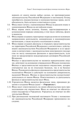 Глава 5. Благотворительный фонд помощи хосписам «Вера»
255
вершать от своего имени любые сделки, не противоречащие
законодательству Российской Федерации и настоящему Уставу,
приобретать имущественные и неимущественные права, нести
обязанности, быть истцом и ответчиком в судах.
1.6. Фонд имеет печать с наименованием Фонда на русском языке и
наименованием Фонда на английском языке.
1.7. Фонд вправе иметь штампы, бланки, зарегистрированную в
установленном порядке символику, в том числе эмблемы, флаги
и вымпелы.
1.8. Фонд вправе создавать структурные подразделения по основным
направлениям деятельности, коммерческие и некоммерческие
организации, а также вступать в ассоциации и союзы.
1.9. Фонд вправе создавать филиалы и открывать представительства
на территории Российской Федерации в соответствии с действу-
ющим законодательством Российской Федерации и за ее преде-
лами в соответствии с законодательством иностранного государ-
ства по месту нахождения филиалов и представительств, если
иное не предусмотрено международным договором Российской
Федерации.
Филиал и представительство не являются юридическими лица-
ми, действуют на основании утвержденного Фондом положения.
Филиал и представительство наделяются имуществом, которое
учитывается как на их отдельных балансах, так и на балансе
Фонда. Руководитель филиала и руководитель представительства
назначаются Фондом и действуют на основании доверенности,
выданной Фондом. Филиал и представительство осуществляют
деятельность от имени Фонда. Ответственность за деятельность
филиала и представительства несет Фонд.
1.10. Учредителем Фонда является физическое лицо, принявшее ре-
шение о создании Фонда (далее – «Учредитель»).
1.11. Фонд несет ответственность по своим обязательствам всем при-
надлежащим ему имуществом. Фонд не отвечает по обязатель-
ствам государства и Учредителя. Учредитель не отвечает по обя-
зательствам Фонда.
1.12. При расхождении положений настоящего Устава с положения-
ми законодательства Российской Федерации применяются по-
следние.
 