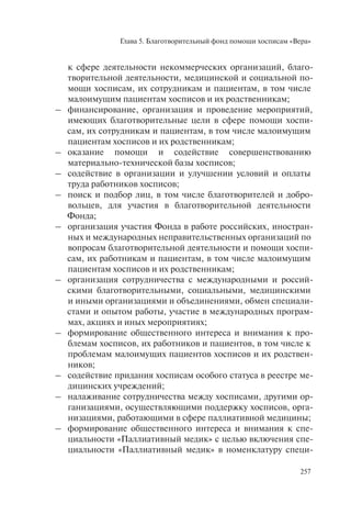 Глава 5. Благотворительный фонд помощи хосписам «Вера»
257
к сфере деятельности некоммерческих организаций, благо-
творительной деятельности, медицинской и социальной по-
мощи хосписам, их сотрудникам и пациентам, в том числе
малоимущим пациентам хосписов и их родственникам;
– финансирование, организация и проведение мероприятий,
имеющих благотворительные цели в сфере помощи хоспи-
сам, их сотрудникам и пациентам, в том числе малоимущим
пациентам хосписов и их родственникам;
– оказание помощи и содействие совершенствованию
материально-технической базы хосписов;
– содействие в организации и улучшении условий и оплаты
труда работников хосписов;
– поиск и подбор лиц, в том числе благотворителей и добро-
вольцев, для участия в благотворительной деятельности
Фонда;
– организация участия Фонда в работе российских, иностран-
ных и международных неправительственных организаций по
вопросам благотворительной деятельности и помощи хоспи-
сам, их работникам и пациентам, в том числе малоимущим
пациентам хосписов и их родственникам;
– организация сотрудничества с международными и россий-
скими благотворительными, социальными, медицинскими
и иными организациями и объединениями, обмен специали-
стами и опытом работы, участие в международных програм-
мах, акциях и иных мероприятиях;
– формирование общественного интереса и внимания к про-
блемам хосписов, их работников и пациентов, в том числе к
проблемам малоимущих пациентов хосписов и их родствен-
ников;
– содействие придания хосписам особого статуса в реестре ме-
дицинских учреждений;
– налаживание сотрудничества между хосписами, другими ор-
ганизациями, осуществляющими поддержку хосписов, орга-
низациями, работающими в сфере паллиативной медицины;
– формирование общественного интереса и внимания к спе-
циальности «Паллиативный медик» с целью включения спе-
циальности «Паллиативный медик» в номенклатуру специ-
 