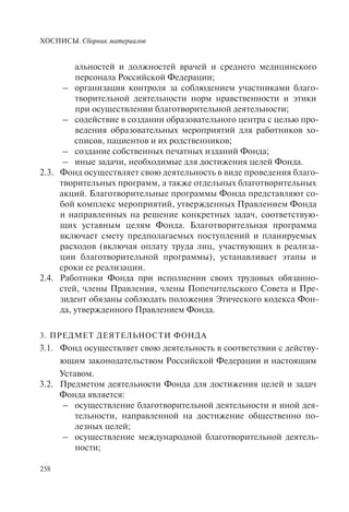 ХОСПИСЫ. Сборник материалов
258
альностей и должностей врачей и среднего медицинского
персонала Российской Федерации;
– организация контроля за соблюдением участниками благо-
творительной деятельности норм нравственности и этики
при осуществлении благотворительной деятельности;
– содействие в создании образовательного центра с целью про-
ведения образовательных мероприятий для работников хо-
списов, пациентов и их родственников;
– создание собственных печатных изданий Фонда;
– иные задачи, необходимые для достижения целей Фонда.
2.3. Фонд осуществляет свою деятельность в виде проведения благо-
творительных программ, а также отдельных благотворительных
акций. Благотворительные программы Фонда представляют со-
бой комплекс мероприятий, утвержденных Правлением Фонда
и направленных на решение конкретных задач, соответствую-
щих уставным целям Фонда. Благотворительная программа
включает смету предполагаемых поступлений и планируемых
расходов (включая оплату труда лиц, участвующих в реализа-
ции благотворительной программы), устанавливает этапы и
сроки ее реализации.
2.4. Работники Фонда при исполнении своих трудовых обязанно-
стей, члены Правления, члены Попечительского Совета и Пре-
зидент обязаны соблюдать положения Этического кодекса Фон-
да, утвержденного Правлением Фонда.
3. ПРЕДМЕТ ДЕЯТЕЛЬНОСТИ ФОНДА
3.1. Фонд осуществляет свою деятельность в соответствии с действу-
ющим законодательством Российской Федерации и настоящим
Уставом.
3.2. Предметом деятельности Фонда для достижения целей и задач
Фонда является:
– осуществление благотворительной деятельности и иной дея-
тельности, направленной на достижение общественно по-
лезных целей;
– осуществление международной благотворительной деятель-
ности;
 