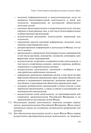 Глава 5. Благотворительный фонд помощи хосписам «Вера»
259
– оказание информационных и консультационных услуг по
вопросам благотворительной деятельности и иной дея-
тельности, направленной на достижение общественно-
полезных целей;
– оказание представительских и посреднических услуг для рос-
сийских и иностранных лиц, в том числе благотворительных
и общественных организаций;
– осуществление рекламной, издательской, творческой дея-
тельности;
– учреждение средств массовой информации, владение, поль-
зование и распоряжение ими;
– распространение информации о деятельности Фонда, его це-
лях и задачах;
– организация и проведение благотворительных мероприятий,
в том числе выставок, концертов, гастролей, семинаров, кон-
ференций, иных мероприятий;
– осуществление спортивно-оздоровительной деятельности, в
том числе в спортивных секциях, группах здоровья, реабили-
тационных и оздоровительных центрах;
– осуществление деятельности, связанной с подбором и тру-
доустройством работников хосписов;
– совершение гражданско-правовых сделок, в том числе по при-
обретению объектов гражданских прав, включая объекты дви-
жимого и недвижимого имущества, денежные средства, цен-
ные бумаги, и распоряжение объектами гражданских прав;
– создание коммерческих организаций и (или) участие в ком-
мерческих организациях, а также в союзах и ассоциациях не-
коммерческих организаций;
– осуществление иной деятельности, не противоречащей дей-
ствующему законодательству Российской Федерации и на-
правленной на достижение целей Фонда.
3.3. Отдельными видами деятельности, перечень которых опреде-
ляется законодательством Российской Федерации, Фонд может
заниматься только на основании специального разрешения (ли-
цензии).
3.4. Для обеспечения реализации целей и задач Фонда Фонд вправе
осуществлять предпринимательскую деятельность, не запрещен-
 