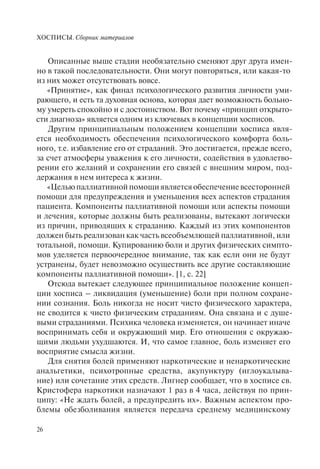 ХОСПИСЫ. Сборник материалов
26
Описанные выше стадии необязательно сменяют друг друга имен-
но в такой последовательности. Они могут повторяться, или какая-то
из них может отсутствовать вовсе.
«Принятие», как финал психологического развития личности уми-
рающего, и есть та духовная основа, которая дает возможность больно-
му умереть спокойно и с достоинством. Вот почему «принцип открыто-
сти диагноза» является одним из ключевых в концепции хосписов.
Другим принципиальным положением концепции хосписа явля-
ется необходимость обеспечения психологического комфорта боль-
ного, т.е. избавление его от страданий. Это достигается, прежде всего,
за счет атмосферы уважения к его личности, содействия в удовлетво-
рении его желаний и сохранении его связей с внешним миром, под-
держания в нем интереса к жизни.
«Цельюпаллиативнойпомощиявляетсяобеспечениевсесторонней
помощи для предупреждения и уменьшения всех аспектов страдания
пациента. Компоненты паллиативной помощи или аспекты помощи
и лечения, которые должны быть реализованы, вытекают логически
из причин, приводящих к страданию. Каждый из этих компонентов
должен быть реализован как часть всеобъемлющей паллиативной, или
тотальной, помощи. Купированию боли и других физических симпто-
мов уделяется первоочередное внимание, так как если они не будут
устранены, будет невозможно осуществить все другие составляющие
компоненты паллиативной помощи». [1, с. 22]
Отсюда вытекает следующее принципиальное положение концеп-
ции хосписа – ликвидация (уменьшение) боли при полном сохране-
нии сознания. Боль никогда не носит чисто физического характера,
не сводится к чисто физическим страданиям. Она связана и с душе-
выми страданиями. Психика человека изменяется, он начинает иначе
воспринимать себя и окружающий мир. Его отношения с окружаю-
щими людьми ухудшаются. И, что самое главное, боль изменяет его
восприятие смысла жизни.
Для снятия болей применяют наркотические и ненаркотические
анальгетики, психотропные средства, акупунктуру (иглоукалыва-
ние) или сочетание этих средств. Лигнер сообщает, что в хосписе св.
Кристофера наркотики назначают 1 раз в 4 часа, действуя по прин-
ципу: «Не ждать болей, а предупредить их». Важным аспектом про-
блемы обезболивания является передача среднему медицинскому
 