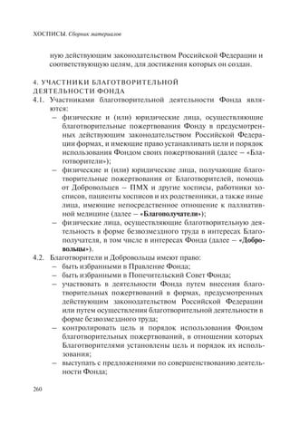 ХОСПИСЫ. Сборник материалов
260
ную действующим законодательством Российской Федерации и
соответствующую целям, для достижения которых он создан.
4. УЧАСТНИКИ БЛАГОТВОРИТЕЛЬНОЙ
ДЕЯТЕЛЬНОСТИ ФОНДА
4.1. Участниками благотворительной деятельности Фонда явля-
ются:
– физические и (или) юридические лица, осуществляющие
благотворительные пожертвования Фонду в предусмотрен-
ных действующим законодательством Российской Федера-
ции формах, и имеющие право устанавливать цели и порядок
использования Фондом своих пожертвований (далее – «Бла-
готворители»);
– физические и (или) юридические лица, получающие благо-
творительные пожертвования от Благотворителей, помощь
от Добровольцев – ПМХ и другие хосписы, работники хо-
списов, пациенты хосписов и их родственники, а также иные
лица, имеющие непосредственное отношение к паллиатив-
ной медицине (далее – «Благополучатели»);
– физические лица, осуществляющие благотворительную дея-
тельность в форме безвозмездного труда в интересах Благо-
получателя, в том числе в интересах Фонда (далее – «Добро-
вольцы»).
4.2. Благотворители и Добровольцы имеют право:
– быть избранными в Правление Фонда;
– быть избранными в Попечительский Совет Фонда;
– участвовать в деятельности Фонда путем внесения благо-
творительных пожертвований в формах, предусмотренных
действующим законодательством Российской Федерации
или путем осуществления благотворительной деятельности в
форме безвозмездного труда;
– контролировать цель и порядок использования Фондом
благотворительных пожертвований, в отношении которых
Благотворителями установлены цель и порядок их исполь-
зования;
– выступать с предложениями по совершенствованию деятель-
ности Фонда;
 