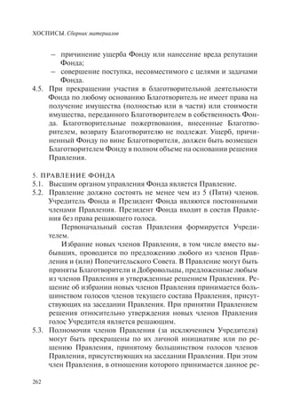 ХОСПИСЫ. Сборник материалов
262
– причинение ущерба Фонду или нанесение вреда репутации
Фонда;
– совершение поступка, несовместимого с целями и задачами
Фонда.
4.5. При прекращении участия в благотворительной деятельности
Фонда по любому основанию Благотворитель не имеет права на
получение имущества (полностью или в части) или стоимости
имущества, переданного Благотворителем в собственность Фон-
да. Благотворительные пожертвования, внесенные Благотво-
рителем, возврату Благотворителю не подлежат. Ущерб, причи-
ненный Фонду по вине Благотворителя, должен быть возмещен
Благотворителем Фонду в полном объеме на основании решения
Правления.
5. ПРАВЛЕНИЕ ФОНДА
5.1. Высшим органом управления Фонда является Правление.
5.2. Правление должно состоять не менее чем из 5 (Пяти) членов.
Учредитель Фонда и Президент Фонда являются постоянными
членами Правления. Президент Фонда входит в состав Правле-
ния без права решающего голоса.
Первоначальный состав Правления формируется Учреди-
телем.
Избрание новых членов Правления, в том числе вместо вы-
бывших, проводится по предложению любого из членов Прав-
ления и (или) Попечительского Совета. В Правление могут быть
приняты Благотворители и Добровольцы, предложенные любым
из членов Правления и утвержденные решением Правления. Ре-
шение об избрании новых членов Правления принимается боль-
шинством голосов членов текущего состава Правления, присут-
ствующих на заседании Правления. При принятии Правлением
решения относительно утверждения новых членов Правления
голос Учредителя является решающим.
5.3. Полномочия членов Правления (за исключением Учредителя)
могут быть прекращены по их личной инициативе или по ре-
шению Правления, принятому большинством голосов членов
Правления, присутствующих на заседании Правления. При этом
член Правления, в отношении которого принимается данное ре-
 