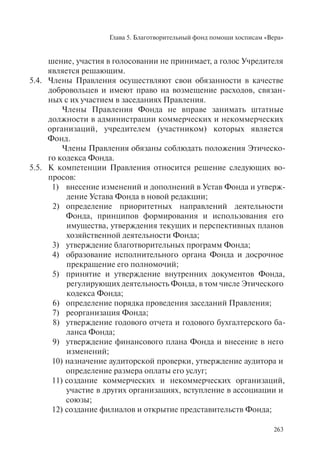 Глава 5. Благотворительный фонд помощи хосписам «Вера»
263
шение, участия в голосовании не принимает, а голос Учредителя
является решающим.
5.4. Члены Правления осуществляют свои обязанности в качестве
добровольцев и имеют право на возмещение расходов, связан-
ных с их участием в заседаниях Правления.
Члены Правления Фонда не вправе занимать штатные
должности в администрации коммерческих и некоммерческих
организаций, учредителем (участником) которых является
Фонд.
Члены Правления обязаны соблюдать положения Этическо-
го кодекса Фонда.
5.5. К компетенции Правления относится решение следующих во-
просов:
1) внесение изменений и дополнений в Устав Фонда и утверж-
дение Устава Фонда в новой редакции;
2) определение приоритетных направлений деятельности
Фонда, принципов формирования и использования его
имущества, утверждения текущих и перспективных планов
хозяйственной деятельности Фонда;
3) утверждение благотворительных программ Фонда;
4) образование исполнительного органа Фонда и досрочное
прекращение его полномочий;
5) принятие и утверждение внутренних документов Фонда,
регулирующих деятельность Фонда, в том числе Этического
кодекса Фонда;
6) определение порядка проведения заседаний Правления;
7) реорганизация Фонда;
8) утверждение годового отчета и годового бухгалтерского ба-
ланса Фонда;
9) утверждение финансового плана Фонда и внесение в него
изменений;
10) назначение аудиторской проверки, утверждение аудитора и
определение размера оплаты его услуг;
11) создание коммерческих и некоммерческих организаций,
участие в других организациях, вступление в ассоциации и
союзы;
12) создание филиалов и открытие представительств Фонда;
 