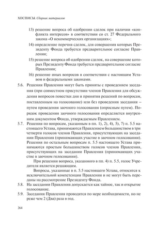 ХОСПИСЫ. Сборник материалов
264
13) решение вопроса об одобрении сделок при наличии «кон-
фликта интересов» в соответствии со ст. 27 Федерального
закона «О некоммерческих организациях»;
14) определение перечня сделок, для совершения которых Пре-
зиденту Фонда требуется предварительное согласие Прав-
ления;
15) решение вопроса об одобрении сделок, на совершение кото-
рых Президенту Фонда требуется предварительное согласие
Правления;
16) решение иных вопросов в соответствии с настоящим Уста-
вом и федеральными законами.
5.6. Решения Правления могут быть приняты с проведением заседа-
ния (при совместном присутствии членов Правления для обсуж-
дения вопросов повестки дня и принятия решений по вопросам,
поставленным на голосование) или без проведения заседания –
путем проведения заочного голосования (опросным путем). По-
рядок проведения заочного голосования определяется внутрен-
ним документом Фонда, утверждаемым Правлением.
5.7. Решения по вопросам, указанным в пп. 1), 2), 4), 5), 7) п. 5.5 на-
стоящего Устава, принимаются Правлением большинством в три
четверти голосов членов Правления, присутствующих на заседа-
нии Правления (принимающих участие в заочном голосовании).
Решения по остальным вопросам п. 5.5 настоящего Устава при-
нимаются простым большинством голосов членов Правления,
присутствующих на заседании Правления (принимающих уча-
стие в заочном голосовании).
При решении вопроса, указанного в пп. 4) п. 5.5, голос Учре-
дителя является решающим.
Вопросы, указанные в п. 5.5 настоящего Устава, относятся к
исключительной компетенции Правления и не могут быть пере-
даны на рассмотрение Президенту Фонда.
5.8. На заседании Правления допускается как тайное, так и открытое
голосование.
5.9. Заседания Правления проводятся по мере необходимости, но не
реже чем 2 (Два) раза в год.
 