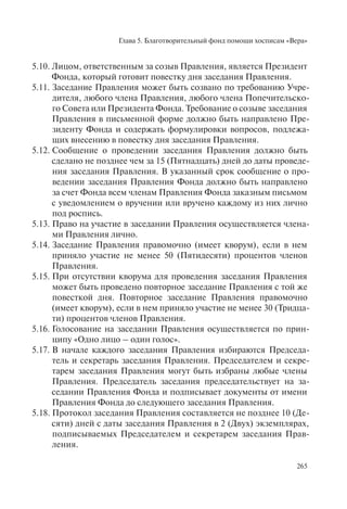 Глава 5. Благотворительный фонд помощи хосписам «Вера»
265
5.10. Лицом, ответственным за созыв Правления, является Президент
Фонда, который готовит повестку дня заседания Правления.
5.11. Заседание Правления может быть созвано по требованию Учре-
дителя, любого члена Правления, любого члена Попечительско-
го Совета или Президента Фонда. Требование о созыве заседания
Правления в письменной форме должно быть направлено Пре-
зиденту Фонда и содержать формулировки вопросов, подлежа-
щих внесению в повестку дня заседания Правления.
5.12. Сообщение о проведении заседания Правления должно быть
сделано не позднее чем за 15 (Пятнадцать) дней до даты проведе-
ния заседания Правления. В указанный срок сообщение о про-
ведении заседания Правления Фонда должно быть направлено
за счет Фонда всем членам Правления Фонда заказным письмом
с уведомлением о вручении или вручено каждому из них лично
под роспись.
5.13. Право на участие в заседании Правления осуществляется члена-
ми Правления лично.
5.14. Заседание Правления правомочно (имеет кворум), если в нем
приняло участие не менее 50 (Пятидесяти) процентов членов
Правления.
5.15. При отсутствии кворума для проведения заседания Правления
может быть проведено повторное заседание Правления с той же
повесткой дня. Повторное заседание Правления правомочно
(имеет кворум), если в нем приняло участие не менее 30 (Тридца-
ти) процентов членов Правления.
5.16. Голосование на заседании Правления осуществляется по прин-
ципу «Одно лицо – один голос».
5.17. В начале каждого заседания Правления избираются Председа-
тель и секретарь заседания Правления. Председателем и секре-
тарем заседания Правления могут быть избраны любые члены
Правления. Председатель заседания председательствует на за-
седании Правления Фонда и подписывает документы от имени
Правления Фонда до следующего заседания Правления.
5.18. Протокол заседания Правления составляется не позднее 10 (Де-
сяти) дней с даты заседания Правления в 2 (Двух) экземплярах,
подписываемых Председателем и секретарем заседания Прав-
ления.
 