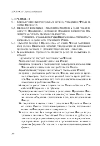 ХОСПИСЫ. Сборник материалов
266
6. ПРЕЗИДЕНТ
6.1. Единоличным исполнительным органом управления Фонда яв-
ляется Президент.
6.2. Президент избирается Правлением сроком на 2 (Два) года и по-
дотчетен Правлению. По решению Правления полномочия Пре-
зидента могут быть прекращены досрочно.
Учредитель, а также любой член Правления имеет право быть
избранным на должность Президента Фонда.
6.3. Трудовой договор с Президентом от имени Фонда подписыва-
ется членом Правления, который уполномочен на подписание
трудового договора с Президентом решением Правления.
6.4. К компетенции Президента относится решение следующих во-
просов:
1) руководство текущей деятельностью Фонда;
2) исполнение решений Правления Фонда;
3) издание приказов и распоряжений по вопросам деятельности
Фонда, обязательных для всех работников Фонда;
4) разработка и утверждение штатного расписания Фонда;
5) прием и увольнение работников Фонда, заключение трудо-
вых договоров, определение условий оплаты труда работни-
ков Фонда, применение мер дисциплинарного взыскания и
поощрения к работникам Фонда;
6) открытие расчетных и других счетов Фонда в банках в Рос-
сийской Федерации и за рубежом;
7) распоряжение в соответствии с решениями Правления Фон-
да денежными средствами и иным имуществом Фонда, а так-
же иными объектами гражданских прав, принадлежащими
Фонду;
8) совершение в соответствии с решениями Правления Фонда
от имени Фонда гражданско-правовых сделок, подписание
от имени Фонда различных документов;
9) представление без доверенности интересов Фонда перед
третьими лицами в Российской Федерации и за рубежом, в
том числе перед гражданами, органами власти и управления,
предприятиями, учреждениями и организациями, независи-
мо от их формы собственности и организационно-правовой
формы;
 