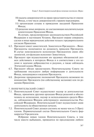 Глава 5. Благотворительный фонд помощи хосписам «Вера»
267
10) выдача доверенностей на право представительства от имени
Фонда, в том числе доверенностей с правом передоверия;
11) организация созыва и проведения заседаний Правления
Фонда;
12) решение иных вопросов, не составляющих исключительную
компетенцию Правления Фонда.
В случаях, предусмотренных законодательством Российской
Федерации и настоящим Уставом, Президент вправе совершать
сделки и иные юридические действия только с предварительного
согласия Правления.
6.5. Президент имеет заместителей. Заместители Президента – Вице-
Президенты назначаются на должность приказом Президента.
В случае невозможности исполнения Президентом своих обя-
занностей, его функции исполняет Заместитель.
6.6. Президент при осуществлении им трудовых обязанностей дол-
жен действовать в интересах Фонда и в соответствии с его це-
лями и задачами добросовестно и разумно, а также соблюдать
Этический кодекс Фонда.
6.7. Президент обязан предоставлять Попечительскому Совету по
требованию последнего любую информацию о деятельности
Фонда, находящуюся в ведении Президента.
6.8. Досрочное прекращение полномочий Президента возможно по
инициативе Президента (по собственному желанию) или по ре-
шению Правления.
7. ПОПЕЧИТЕЛЬСКИЙ СОВЕТ
7.1. Попечительский Совет осуществляет надзор за деятельностью
Фонда, принятием другими органами Фонда решений и обеспе-
чением их исполнения, надзор за использованием средств Фон-
да, соблюдением Фондом действующего законодательства Рос-
сийской Федерации. Попечительский Совет осуществляет свою
деятельность на общественных началах.
7.2. Попечительский Совет должен состоять не менее чем из 3 (Трех)
членов. Первоначальный состав Попечительского Совета фор-
мируется Учредителем.
Избрание новых членов Попечительского Совета, в том
числе вместо выбывших, проводится по предложению любого
 