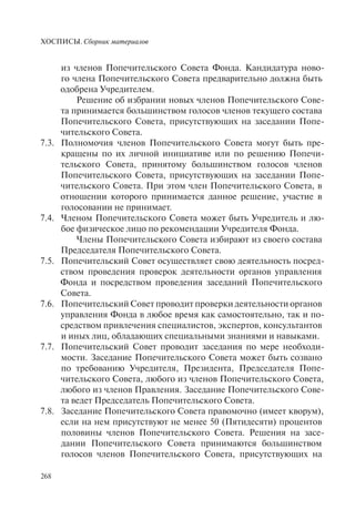 ХОСПИСЫ. Сборник материалов
268
из членов Попечительского Совета Фонда. Кандидатура ново-
го члена Попечительского Совета предварительно должна быть
одобрена Учредителем.
Решение об избрании новых членов Попечительского Сове-
та принимается большинством голосов членов текущего состава
Попечительского Совета, присутствующих на заседании Попе-
чительского Совета.
7.3. Полномочия членов Попечительского Совета могут быть пре-
кращены по их личной инициативе или по решению Попечи-
тельского Совета, принятому большинством голосов членов
Попечительского Совета, присутствующих на заседании Попе-
чительского Совета. При этом член Попечительского Совета, в
отношении которого принимается данное решение, участие в
голосовании не принимает.
7.4. Членом Попечительского Совета может быть Учредитель и лю-
бое физическое лицо по рекомендации Учредителя Фонда.
Члены Попечительского Совета избирают из своего состава
Председателя Попечительского Совета.
7.5. Попечительский Совет осуществляет свою деятельность посред-
ством проведения проверок деятельности органов управления
Фонда и посредством проведения заседаний Попечительского
Совета.
7.6. Попечительский Совет проводит проверки деятельности органов
управления Фонда в любое время как самостоятельно, так и по-
средством привлечения специалистов, экспертов, консультантов
и иных лиц, обладающих специальными знаниями и навыками.
7.7. Попечительский Совет проводит заседания по мере необходи-
мости. Заседание Попечительского Совета может быть созвано
по требованию Учредителя, Президента, Председателя Попе-
чительского Совета, любого из членов Попечительского Совета,
любого из членов Правления. Заседание Попечительского Сове-
та ведет Председатель Попечительского Совета.
7.8. Заседание Попечительского Совета правомочно (имеет кворум),
если на нем присутствуют не менее 50 (Пятидесяти) процентов
половины членов Попечительского Совета. Решения на засе-
дании Попечительского Совета принимаются большинством
голосов членов Попечительского Совета, присутствующих на
 