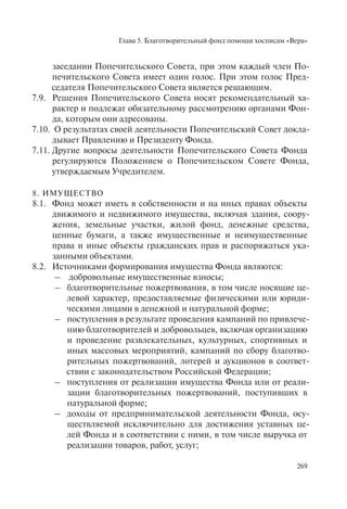 Глава 5. Благотворительный фонд помощи хосписам «Вера»
269
заседании Попечительского Совета, при этом каждый член По-
печительского Совета имеет один голос. При этом голос Пред-
седателя Попечительского Совета является решающим.
7.9. Решения Попечительского Совета носят рекомендательный ха-
рактер и подлежат обязательному рассмотрению органами Фон-
да, которым они адресованы.
7.10. О результатах своей деятельности Попечительский Совет докла-
дывает Правлению и Президенту Фонда.
7.11. Другие вопросы деятельности Попечительского Совета Фонда
регулируются Положением о Попечительском Совете Фонда,
утверждаемым Учредителем.
8. ИМУЩЕСТВО
8.1. Фонд может иметь в собственности и на иных правах объекты
движимого и недвижимого имущества, включая здания, соору-
жения, земельные участки, жилой фонд, денежные средства,
ценные бумаги, а также имущественные и неимущественные
права и иные объекты гражданских прав и распоряжаться ука-
занными объектами.
8.2. Источниками формирования имущества Фонда являются:
– добровольные имущественные взносы;
– благотворительные пожертвования, в том числе носящие це-
левой характер, предоставляемые физическими или юриди-
ческими лицами в денежной и натуральной форме;
– поступления в результате проведения кампаний по привлече-
нию благотворителей и добровольцев, включая организацию
и проведение развлекательных, культурных, спортивных и
иных массовых мероприятий, кампаний по сбору благотво-
рительных пожертвований, лотерей и аукционов в соответ-
ствии с законодательством Российской Федерации;
– поступления от реализации имущества Фонда или от реали-
зации благотворительных пожертвований, поступивших в
натуральной форме;
– доходы от предпринимательской деятельности Фонда, осу-
ществляемой исключительно для достижения уставных це-
лей Фонда и в соответствии с ними, в том числе выручка от
реализации товаров, работ, услуг;
 