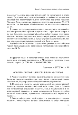 Глава 1. Паллиативная помощь: общие вопросы
27
персоналу хосписа широких полномочий по назначению анальге-
тиков. Такое сочетание систематического и свободного назначения
анальгетиков позволяет уменьшить количество пациентов с болями.
Так, если боли, по данным различных авторов, испытывают 58–87%
больных, то благодаря обезболиванию их количество снижается
до 1%.
В связи с назначением наркотических анальгетиков чрезвычайно
важно отрешиться от проблемы наркомании. Перед лицом смерти и
во имя больного опасения врачей, особенно бытующих в среде отече-
ственных медиков, о возможном развитии пристрастия к наркотикам,
являются несостоятельными, а в ряде случаев и лжегуманными, так
как не позволяют разорвать порочный круг боли и страха.
Подробнее методы лечения болевого синдрома описаны в Методи-
ческих рекомендациях по организации паллиативной помощи (При-
ложение № 3).
* * *
На русском языке в наиболее полном виде основные положения
концепции хосписов представлены в Московских городских строи-
тельных нормах (МГСН) 4.01 – 94 «ХОСПИСЫ»:
Извлечение из МГСН 4.01 – 94:
ОСНОВНЫЕ ПОЛОЖЕНИЯ КОНЦЕПЦИИ ХОСПИСОВ
1. Хоспис оказывает помощь преимущественно онкологическим
больным с выраженным болевым синдромом в терминальной стадии
заболевания, подтвержденного медицинскими документами.
2. Первичным объектом медико-социальной и психологической
помощи в хосписе являются больной и его семья. Уход за больны-
ми осуществляет специально подготовленный медицинский и об-
служивающий персонал, а также родственники больных и добро-
вольные помощники, прошедшие предварительное обучение в
хосписе.
3. Хоспис обеспечивает амбулаторную и стационарную помощь
больным. Амбулаторная помощь оказывается на дому бригадами
 