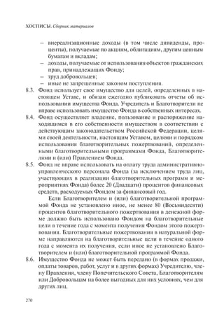 ХОСПИСЫ. Сборник материалов
270
– внереализационные доходы (в том числе дивиденды, про-
центы), получаемые по акциям, облигациям, другим ценным
бумагам и вкладам;
– доходы, получаемые от использования объектов гражданских
прав, принадлежащих Фонду;
– труд добровольцев;
– иные не запрещенные законом поступления.
8.3. Фонд использует свое имущество для целей, определенных в на-
стоящем Уставе, и обязан ежегодно публиковать отчеты об ис-
пользовании имущества Фонда. Учредитель и Благотворители не
вправе использовать имущество Фонда в собственных интересах.
8.4. Фонд осуществляет владение, пользование и распоряжение на-
ходящимся в его собственности имуществом в соответствии с
действующим законодательством Российской Федерации, целя-
ми своей деятельности, настоящим Уставом, целями и порядком
использования благотворительных пожертвований, определен-
ными благотворительными программами Фонда, Благотворите-
лями и (или) Правлением Фонда.
8.5. Фонд не вправе использовать на оплату труда административно-
управленческого персонала Фонда (за исключением труда лиц,
участвующих в реализации благотворительных программ и ме-
роприятиях Фонда) более 20 (Двадцати) процентов финансовых
средств, расходуемых Фондом за финансовый год.
Если Благотворителем и (или) благотворительной програм-
мой Фонда не установлено иное, не менее 80 (Восьмидесяти)
процентов благотворительного пожертвования в денежной фор-
ме должно быть использовано Фондом на благотворительные
цели в течение года с момента получения Фондом этого пожерт-
вования. Благотворительные пожертвования в натуральной фор-
ме направляются на благотворительные цели в течение одного
года с момента их получения, если иное не установлено Благо-
творителем и (или) благотворительной программой Фонда.
8.6. Имущество Фонда не может быть передано (в формах продажи,
оплаты товаров, работ, услуг и в других формах) Учредителю, чле-
ну Правления, члену Попечительского Совета, Благотворителям
или Добровольцам на более выгодных для них условиях, чем для
других лиц.
 