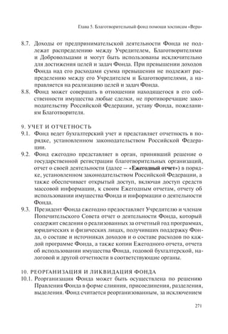 Глава 5. Благотворительный фонд помощи хосписам «Вера»
271
8.7. Доходы от предпринимательской деятельности Фонда не под-
лежат распределению между Учредителем, Благотворителями
и Добровольцами и могут быть использованы исключительно
для достижения целей и задач Фонда. При превышении доходов
Фонда над его расходами сумма превышения не подлежит рас-
пределению между его Учредителем и Благотворителями, а на-
правляется на реализацию целей и задач Фонда.
8.8. Фонд может совершать в отношении находящегося в его соб-
ственности имущества любые сделки, не противоречащие зако-
нодательству Российской Федерации, уставу Фонда, пожелани-
ям Благотворителя.
9. УЧЕТ И ОТЧЕТНОСТЬ
9.1. Фонд ведет бухгалтерский учет и представляет отчетность в по-
рядке, установленном законодательством Российской Федера-
ции.
9.2. Фонд ежегодно представляет в орган, принявший решение о
государственной регистрации благотворительных организаций,
отчет о своей деятельности (далее – «Ежегодный отчет») в поряд-
ке, установленном законодательством Российской Федерации, а
также обеспечивает открытый доступ, включая доступ средств
массовой информации, к своим Ежегодным отчетам, отчету об
использовании имущества Фонда и информации о деятельности
Фонда.
9.3. Президент Фонда ежегодно предоставляет Учредителю и членам
Попечительского Совета отчет о деятельности Фонда, который
содержит сведения о реализованных за отчетный год программах,
юридических и физических лицах, получивших поддержку Фон-
да, о составе и источниках доходов и о составе расходов по каж-
дой программе Фонда, а также копии Ежегодного отчета, отчета
об использовании имущества Фонда, годовой бухгалтерской, на-
логовой и другой отчетности в соответствующие органы.
10. РЕОРГАНИЗАЦИЯ И ЛИКВИДАЦИЯ ФОНДА
10.1. Реорганизация Фонда может быть осуществлена по решению
Правления Фонда в форме слияния, присоединения, разделения,
выделения. Фонд считается реорганизованным, за исключением
 