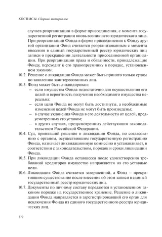ХОСПИСЫ. Сборник материалов
272
случаев реорганизации в форме присоединения, с момента госу-
дарственной регистрации вновь возникшего юридического лица.
При реорганизации Фонда в форме присоединения к Фонду дру-
гой организации Фонд считается реорганизованным с момента
внесения в единый государственный реестр юридических лиц
записи о прекращении деятельности присоединенной организа-
ции. При реорганизации права и обязанности, принадлежащие
Фонду, переходит к его правопреемнику в порядке, установлен-
ном законом.
10.2. Решение о ликвидации Фонда может быть принято только судом
по заявлению заинтересованных лиц.
10.3. Фонд может быть ликвидирован:
– если имущества Фонда недостаточно для осуществления его
целей и вероятность получения необходимого имущества не-
реальна;
– если цели Фонда не могут быть достигнуты, а необходимые
изменения целей Фонда не могут быть произведены;
– в случае уклонения Фонда в его деятельности от целей, пред-
усмотренных его уставом;
– в других случаях, предусмотренных действующим законода-
тельством Российской Федерации.
10.4. Суд, принявший решение о ликвидации Фонда, по согласова-
нию с органом, осуществившим государственную регистрацию
Фонда, назначает ликвидационную комиссию и устанавливает, в
соответствии с законодательством, порядок и сроки ликвидации
Фонда.
10.5. При ликвидации Фонда оставшееся после удовлетворения тре-
бований кредиторов имущество направляется на его уставные
цели.
10.6. Ликвидация Фонда считается завершенной, а Фонд – прекра-
тившим существование после внесения об этом записи в единый
государственный реестр юридических лиц.
10.7. Документы по личному составу передаются в установленном за-
коном порядке на государственное хранение. Решение о ликви-
дации Фонда направляется в зарегистрировавший его орган для
исключения Фонда из единого государственного реестра юриди-
ческих лиц.
 