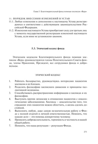 Глава 5. Благотворительный фонд помощи хосписам «Вера»
273
11. ПОРЯДОК ВНЕСЕНИЯ ИЗМЕНЕНИЙ В УСТАВ
11.1. Любые изменения и дополнения к настоящему Уставу регистри-
руются в соответствии с действующим законодательством Рос-
сийской Федерации.
11.2. Изменения настоящего Устава приобретают силу для третьих лиц
с момента государственной регистрации изменений настоящего
Устава, если иное не установлено законом.
5.3. Этический кодекс фонда
Этическим кодексом Благотворительного фонда помощи хос-
писам «Вера» руководствуются члены Попечительского Совета фон-
да, члены Правления, Президент, все сотрудники фонда и добро-
вольцы.
ЭТИЧЕСКИЙ КОДЕКС
1. Работать бескорыстно, руководствуясь интересами пациентов
хосписов и их близких.
2. Разделять философию хосписного движения и принципы пал-
лиативной медицины.
3. Способствовать распространению информации о хосписах и их
философии.
4. Выступать против эвтаназии в отношении пациентов с онколо-
гическими заболеваниями. Хосписы – доказательство того, что
страдания этих пациентов можно облегчить, а жизнь сделать до-
стойной.
5. Выполнять любую, даже самую незначительную работу в Фон-
де с полной отдачей и личной ответственностью. Помнить, что
каждое дело – это помощь конкретному человеку.
6. Проявлять доброжелательность, терпимость и честность в нашей
общей работе.
7. Помнить, что наша репутация – репутация Фонда.
 