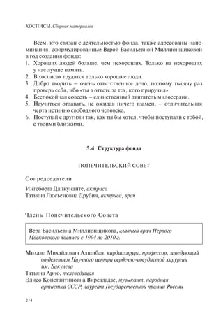 ХОСПИСЫ. Сборник материалов
274
Всем, кто связан с деятельностью фонда, также адресованы напо-
минания, сформулированные Верой Васильевной Миллионщиковой
в год создания фонда:
1. Хороших людей больше, чем нехороших. Только на нехороших
у нас лучше память.
2. В хосписах трудятся только хорошие люди.
3. Добро творить – очень ответственное дело, поэтому тысячу раз
проверь себя, ибо «ты в ответе за тех, кого приручил».
4. Беспокойная совесть – единственный двигатель милосердия.
5. Научиться отдавать, не ожидая ничего взамен, – отличительная
черта истинно свободного человека.
6. Поступай с другими так, как ты бы хотел, чтобы поступали с тобой,
с твоими близкими.
5.4. Структура фонда
ПОПЕЧИТЕЛЬСКИЙ СОВЕТ
Сопредседатели
Ингеборга Дапкунайте, актриса
Татьяна Люсьеновна Друбич, актриса, врач
Члены Попечительского Совета
Вера Васильевна Миллионщикова, главный врач Первого
Московского хосписа с 1994 по 2010 г.
Михаил Михайлович Алшибая, кардиохирург, профессор, заведующий
отделением Научного центра сердечно-сосудистой хирургии
им. Бакулева
Татьяна Арно, телеведущая
Элисо Константиновна Вирсаладзе, музыкант, народная
артистка СССР, лауреат Государственной премии России
 