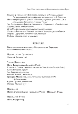 Глава 5. Благотворительный фонд помощи хосписам «Вера»
275
Владимир Николаевич Войнович, писатель, художник, лауреат
Государственной премии России и премии имени А.Д. Сахарова
Наталия Григорьевна Гутман, музыкант, народная артистка СССР,
лауреат Государственной премии России
Зоя Валентиновна Ерошок, журналист, обозреватель «Новой газеты»
Андрис Лиепа, артист балета
Дуня Смирнова, сценарист, режиссер, телеведущая
Людмила Евгеньевна Улицкая, писатель, лауреат премии «Букер»
Марина Цурцумия, кинорежиссер, продюсер
Софико Шеварднадзе, журналист
ПРАВЛЕНИЕ
Высшим органом управления Фонда является Правление.
В состав Правления входят:
Председатель Правления
Дмитрий Ямпольский
Члены Правления
Нюта Федермессер, Президент Фонда
Елизавета Глинка, создатель хосписа в Киеве (блог «Доктор Лиза»)
Елена Голосова, юрист
Зоя Светова, журналист
Филипп Бахтин, журналист
Григорий Мазманянц, исполнительный директор фонда
«Подари жизнь»
Сергей Судаков, финансист
Михаил Масчан, врач
Президент
Исполнительный орган Правления Фонда – Президент Фонда.
Президент Фонда
Нюта Федермессер
 
