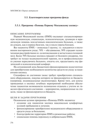 ХОСПИСЫ. Сборник материалов
276
5.5. Благотворительные программы фонда
5.5.1. Программа «Помощь Первому Московскому хоспису»
ОПИСАНИЕ ПРОГРАММЫ
Первый Московский хоспис (ПМХ) оказывает специализирован-
ную медицинскую, социальную, психологическую, духовную и юри-
дическую помощь неизлечимым онкологическим больным, а также
их семьям, как в период болезни, так и после утраты близких.
Все пациенты ПМХ – инвалиды I группы, т.е. нуждаются в посто-
янном постороннем уходе; 70% – обездвижены; 50% страдают психи-
ческими расстройствами из-за интоксикации и метастазов в головной
мозг. Более 70% больных хосписа страдают от болевого синдрома, что
требует не только медикаментозной терапии, но и профессионально-
го умения переключить больного, отвлечь его, предоставить ему фи-
зический и психологический комфорт.
На сегодняшний день бюджетного финансирования недостаточно
для приобретения необходимого количества средств по уходу за паци-
ентами хосписа.
Специфика их состояния также требует приобретения специаль-
ного оборудования, покупка которого не финансируется из бюджета
(например, индивидуальные оксигенаторы). Кроме того, для успеха
проводимых в хосписе лечебных мероприятий необходимо обеспе-
чение пациентам возможности полноценно отдыхать с учетом их тя-
желого физического состояния – мероприятия, направленные на эти
цели, также не финансируются из бюджета.
ЦЕЛИ И ЗАДАЧИ ПРОГРАММЫ
Основными целями программы «Помощь ПМХ» являются:
создание для пациентов хосписа максимально комфортных•
условий пребывания и лечения;
финансирование приобретения медицинского оборудования и•
средств ухода за больными;
благоустройство территории ПМХ и ремонтные работы;•
социальная помощь персоналу и добровольцам ПМХ;•
 