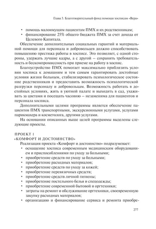 Глава 5. Благотворительный фонд помощи хосписам «Вера»
277
помощь малоимущим пациентам ПМХ и их родственникам;•
финансирование 25% общего бюджета ПМХ за счет дохода от•
Целевого Капитала.
Обеспечение дополнительных социальных гарантий и материаль-
ной помощи для персонала и добровольцев должно способствовать
повышению престижа работы в хосписе. Это позволяет, с одной сто-
роны, удержать лучшие кадры, а с другой – сохранить требователь-
ность и бескомпромиссность при приеме на работу в хоспис.
Благоустройство ПМХ помогает максимально приблизить усло-
вия хосписа к домашним и тем самым гарантировать достойные
условия жизни больным, стабилизировать психологическое состоя-
ние родственников и предоставить возможность психологической
разгрузки персоналу и добровольцам. Возможность работать в до-
стойных условиях, жить в уютной палате и выходить в сад, ухажи-
вать за цветами и посещать часовню – незаменима для пациентов и
персонала хосписа.
Дополнительными целями программы является обеспечение па-
циентов ПМХ транспортными, экскурсионными услугами, услугами
парикмахера и косметолога, другими услугами.
На основании описанных выше целей программы выделены сле-
дующие проекты.
ПРОЕКТ 1
«КОМФОРТ И ДОСТОИНСТВО»
Реализация проекта «Комфорт и достоинство» подразумевает:
оснащение хосписа современным медицинским оборудовани-•
ем и приспособлениями по уходу за больными;
приобретение средств по уходу за больными;•
приобретение расходных материалов;•
приобретение средств по уходу за кожей;•
приобретение перевязочных средств;•
приобретение средств личной гигиены;•
приобретение постельного белья и спецодежды;•
приобретение современной бытовой и оргтехники;•
затраты на ремонт и обслуживание оргтехники, своевременную•
закупку расходных материалов;
организацию и финансирование сервиса и ремонта приобре-•
 