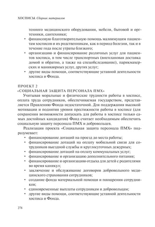 ХОСПИСЫ. Сборник материалов
278
тенного медицинского оборудования, мебели, бытовой и орг-
техники, сантехники;
финансовую благотворительную помощь малоимущим пациен-•
там хосписов и их родственникам, как в период болезни, так и в
течение года после утраты близкого;
организацию и финансирование различных услуг для пациен-•
тов хосписа, в том числе транспортных (внеплановая доставка
домой и обратно, а также на спецобследование), парикмахер-
ских и маникюрных услуг, других услуг;
другие виды помощи, соответствующие уставной деятельности•
хосписа и Фонда.
ПРОЕКТ 2
«СОЦИАЛЬНАЯ ЗАЩИТА ПЕРСОНАЛА ПМХ»
Учитывая моральные и физические трудности работы в хосписе,
оплата труда сотрудников, обеспечиваемая государством, представ-
ляется Правлению Фонда недостаточной. Для поддержания высокой
мотивации и поднятия уровня престижности работы в хосписе (для
сохранения возможности допускать для работы в хосписе только са-
мых достойных кандидатов) Фонд считает необходимым обеспечить
социальную защиту персонала ПМХ и добровольцев.
Реализация проекта «Социальная защита персонала ПМХ» под-
разумевает:
финансирование дотаций на проезд до места работы;•
финансирование дотаций на оплату мобильной связи для со-•
трудников выездной службы и круглосуточных дежурных;
финансирование дотаций на оплату коммунальных услуг;•
финансирование и организацию дополнительного питания;•
финансирование и организацию отдыха для детей с родителями•
во время каникул;
заключение и обслуживание договоров добровольного меди-•
цинского страхования сотрудников;
создание фонда материальной помощи и поощрения сотрудни-•
ков;
единовременные выплаты сотрудникам и добровольцам;•
другие виды помощи, соответствующие уставной деятельности•
хосписа и Фонда.
 