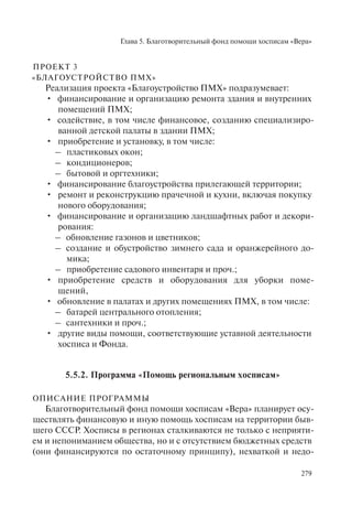 Глава 5. Благотворительный фонд помощи хосписам «Вера»
279
ПРОЕКТ 3
«БЛАГОУСТРОЙСТВО ПМХ»
Реализация проекта «Благоустройство ПМХ» подразумевает:
финансирование и организацию ремонта здания и внутренних•
помещений ПМХ;
содействие, в том числе финансовое, созданию специализиро-•
ванной детской палаты в здании ПМХ;
приобретение и установку, в том числе:•
пластиковых окон;–
кондиционеров;–
бытовой и оргтехники;–
финансирование благоустройства прилегающей территории;•
ремонт и реконструкцию прачечной и кухни, включая покупку•
нового оборудования;
финансирование и организацию ландшафтных работ и декори-•
рования:
обновление газонов и цветников;–
создание и обустройство зимнего сада и оранжерейного до-–
мика;
приобретение садового инвентаря и проч.;–
приобретение средств и оборудования для уборки поме-•
щений,
обновление в палатах и других помещениях ПМХ, в том числе:•
батарей центрального отопления;–
сантехники и проч.;–
другие виды помощи, соответствующие уставной деятельности•
хосписа и Фонда.
5.5.2. Программа «Помощь региональным хосписам»
ОПИСАНИЕ ПРОГРАММЫ
Благотворительный фонд помощи хосписам «Вера» планирует осу-
ществлять финансовую и иную помощь хосписам на территории быв-
шего СССР. Хосписы в регионах сталкиваются не только с неприяти-
ем и непониманием общества, но и с отсутствием бюджетных средств
(они финансируются по остаточному принципу), нехваткой и недо-
 