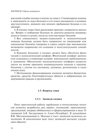 ХОСПИСЫ. Сборник материалов
28
выездной службы хосписа («хоспис на дому»). Стационарная помощь
в зависимости от нужд больного и его семьи оказывается в условиях
круглосуточного, дневного или ночного пребывания больных в ста-
ционаре.
4. В хосписе может быть реализован принцип «открытости диагно-
за». Вопрос о сообщении больным их диагноза решается индивиду-
ально и только в случаях, когда на этом настаивает больной.
5. Вся совокупность медико-социальной и психологической
помощи больному должна быть направлена на ликвидацию или
уменьшение болевого синдрома и страха смерти при максимально
возможном сохранении его сознания и интеллектуальных способ-
ностей.
6. Каждому больному в хосписе должен быть обеспечен физи-
ческий и психологический комфорт. Физический комфорт достига-
ется созданием в стационаре условий, максимально приближенных
к домашним. Обеспечение психологического комфорта осуществ-
ляется на основе принципа индивидуального подхода к каждому
больному с учетом его состояния, духовных, религиозных и соци-
альных нужд.
7. Источниками финансирования хосписов являются бюджетные
средства, средства благотворительных обществ и добровольные по-
жертвования граждан и организаций».
1.5. Вопросы этики
1.5.1. Заповеди хосписа
Опыт практической работы зарубежных и отечественных хоспи-
сов позволил разработать ряд правил, положений, нравственных
предписаний, впервые обобщенных и сформулированных в виде 10
заповедей А.В. Гнездиловым (г. Санкт-Петербург). В дальнейшем
В.В. Миллионщиковой (г. Москва) в текст заповедей включены до-
полнения. В дополненном виде текст заповедей выглядит следую-
щим образом:
 