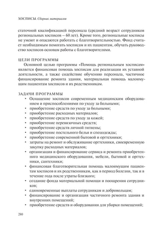 ХОСПИСЫ. Сборник материалов
280
статочной квалификацией персонала (средний возраст сотрудников
региональных хосписов – 60 лет). Кроме того, региональные хосписы
не умеют и опасаются работать с благотворительностью. Фонд счита-
ет необходимым помогать хосписам и их пациентам, обучать руковод-
ство хосписов основам работы с благотворителями.
ЦЕЛИ ПРОГРАММЫ
Основной целью программы «Помощь региональным хосписам»
является финансовая помощь хосписам для реализации их уставной
деятельности, а также содействие обучению персонала, частичное
финансирование ремонта здания, материальная помощь малоиму-
щим пациентам хосписов и их родственникам.
ЗАДАЧИ ПРОГРАММЫ
Оснащение хосписов современным медицинским оборудова-•
нием и приспособлениями по уходу за больными;
приобретение средств по уходу за больными;•
приобретение расходных материалов;•
приобретение средств по уходу за кожей;•
приобретение перевязочных средств;•
приобретение средств личной гигиены;•
приобретение постельного белья и спецодежды;•
приобретение современной бытовой и оргтехники;•
затраты на ремонт и обслуживание оргтехники, своевременную•
закупку расходных материалов;
организация и финансирование сервиса и ремонта приобретен-•
ного медицинского оборудования, мебели, бытовой и оргтех-
ники, сантехники;
финансовая благотворительная помощь малоимущим пациен-•
там хосписов и их родственникам, как в период болезни, так и в
течение года после утраты близкого;
создание фонда материальной помощи и поощрения сотрудни-•
ков;
единовременные выплаты сотрудникам и добровольцам;•
финансирование и организация частичного ремонта здания и•
внутренних помещений;
приобретение средств и оборудования для уборки помещений;•
 