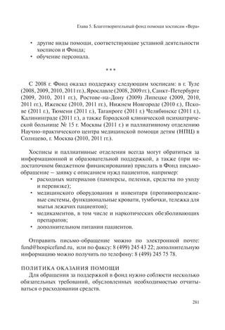 Глава 5. Благотворительный фонд помощи хосписам «Вера»
281
другие виды помощи, соответствующие уставной деятельности•
хосписов и Фонда;
обучение персонала.•
* * *
С 2008 г. Фонд оказал поддержку следующим хосписам: в г. Туле
(2008,2009,2010,2011гг.),Ярославле(2008,2009гг.),Санкт-Петербурге
(2009, 2010, 2011 гг.), Ростове-на-Дону (2009) Липецке (2009, 2010,
2011 гг.), Ижевске (2010, 2011 гг.), Нижнем Новгороде (2010 г.), Пско-
ве (2011 г.), Тюмени (2011 г.), Таганроге (2011 г.) Челябинске (2011 г.),
Калининграде (2011 г.), а также Городской клинической психиатриче-
ской больнице № 15 г. Москвы (2011 г.) и паллиативному отделению
Научно-практического центра медицинской помощи детям (НПЦ) в
Солнцево, г. Москва (2010, 2011 гг.).
Хосписы и паллиативные отделения всегда могут обратиться за
информационной и образовательной поддержкой, а также (при не-
достаточном бюджетном финансировании) прислать в Фонд письмо-
обращение – заявку с описанием нужд пациентов, например:
расходных материалов (памперсы, пеленки, средства по уходу•
и перевязке);
медицинского оборудования и инвентаря (противопролежне-•
вые системы, функциональные кровати, тумбочки, тележка для
мытья лежачих пациентов);
медикаментов, в том числе и наркотических обезболивающих•
препаратов;
дополнительном питании пациентов.•
Отправить письмо-обращение можно по электронной почте:
fund@hospicefund.ru, или по факсу: 8 (499) 245 43 22; дополнительную
информацию можно получить по телефону: 8 (499) 245 75 78.
ПОЛИТИКА ОКАЗАНИЯ ПОМОЩИ
Для обращения за поддержкой в фонд нужно соблюсти несколько
обязательных требований, обусловленных необходимостью отчиты-
ваться о расходовании средств.
 