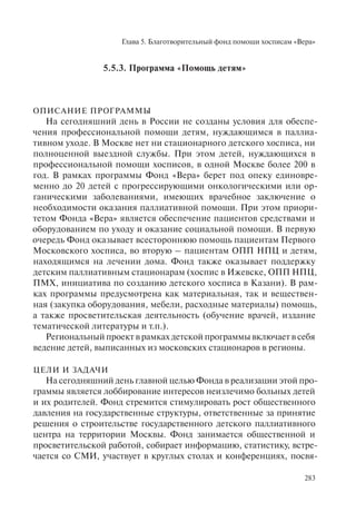 Глава 5. Благотворительный фонд помощи хосписам «Вера»
283
5.5.3. Программа «Помощь детям»
ОПИСАНИЕ ПРОГРАММЫ
На сегодняшний день в России не созданы условия для обеспе-
чения профессиональной помощи детям, нуждающимся в паллиа-
тивном уходе. В Москве нет ни стационарного детского хосписа, ни
полноценной выездной службы. При этом детей, нуждающихся в
профессиональной помощи хосписов, в одной Москве более 200 в
год. В рамках программы Фонд «Вера» берет под опеку единовре-
менно до 20 детей с прогрессирующими онкологическими или ор-
ганическими заболеваниями, имеющих врачебное заключение о
необходимости оказания паллиативной помощи. При этом приори-
тетом Фонда «Вера» является обеспечение пациентов средствами и
оборудованием по уходу и оказание социальной помощи. В первую
очередь Фонд оказывает всестороннюю помощь пациентам Первого
Московского хосписа, во вторую – пациентам ОПП НПЦ и детям,
находящимся на лечении дома. Фонд также оказывает поддержку
детским паллиативным стационарам (хоспис в Ижевске, ОПП НПЦ,
ПМХ, инициатива по созданию детского хосписа в Казани). В рам-
ках программы предусмотрена как материальная, так и веществен-
ная (закупка оборудования, мебели, расходные материалы) помощь,
а также просветительская деятельность (обучение врачей, издание
тематической литературы и т.п.).
Региональный проект в рамках детской программы включает в себя
ведение детей, выписанных из московских стационаров в регионы.
ЦЕЛИ И ЗАДАЧИ
На сегодняшний день главной целью Фонда в реализации этой про-
граммы является лоббирование интересов неизлечимо больных детей
и их родителей. Фонд стремится стимулировать рост общественного
давления на государственные структуры, ответственные за принятие
решения о строительстве государственного детского паллиативного
центра на территории Москвы. Фонд занимается общественной и
просветительской работой, собирает информацию, статистику, встре-
чается со СМИ, участвует в круглых столах и конференциях, посвя-
 