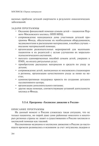 ХОСПИСЫ. Сборник материалов
284
щенных проблеме детской смертности в результате онкологических
заболеваний.
ЗАДАЧИ ПРОГРАММЫ
Оказание финансовой помощи семьям детей – пациентов Пер-•
вого Московского хосписа, ОПП НПЦ;
сопровождение находящихся дома участников детской про-•
граммы Фонда, обеспечение их необходимым оборудованием,
медикаментами и расходными материалами, в особых случаях –
оказание материальной помощи;
организация развлекательных мероприятий для маленьких•
пациентов и их родителей с целью улучшения их морально-
психологического состояния;
выплата единовременных пособий семьям детей, умерших в•
ПМХ, на оплату ритуальных услуг;
приобретение расходных материалов и средств по уходу за•
детьми;
сопровождение детей, выписанных из московских стационаров•
в регионы, организация качественного ухода за ними на ме-
стах;
административная поддержка проекта по созданию детского•
паллиативного центра;
организация дополнительного питания;•
другие виды помощи, соответствующие уставной деятельности•
хосписа и Фонда.
5.5.4. Программа «Хосписное движение в России»
ОПИСАНИЕ ПРОГРАММЫ
На данный момент в России сложилась такая ситуация, что не
только пациенты, но порой даже сами районные онкологи в некото-
рых регионах страны не знают о существовании в России хосписов и
хосписной помощи как таковой.
Паллиативная медицина и хосписное движение в России до насто-
ящего времени развивались в основном за счет энтузиазма лидеров и
 