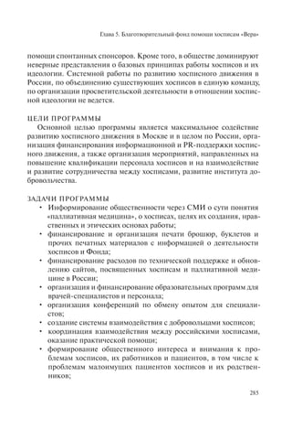 Глава 5. Благотворительный фонд помощи хосписам «Вера»
285
помощи спонтанных спонсоров. Кроме того, в обществе доминируют
неверные представления о базовых принципах работы хосписов и их
идеологии. Системной работы по развитию хосписного движения в
России, по объединению существующих хосписов в единую команду,
по организации просветительской деятельности в отношении хоспис-
ной идеологии не ведется.
ЦЕЛИ ПРОГРАММЫ
Основной целью программы является максимальное содействие
развитию хосписного движения в Москве и в целом по России, орга-
низация финансирования информационной и PR-поддержки хоспис-
ного движения, а также организация мероприятий, направленных на
повышение квалификации персонала хосписов и на взаимодействие
и развитие сотрудничества между хосписами, развитие института до-
бровольчества.
ЗАДАЧИ ПРОГРАММЫ
Информирование общественности через СМИ о сути понятия•
«паллиативная медицина», о хосписах, целях их создания, нрав-
ственных и этических основах работы;
финансирование и организация печати брошюр, буклетов и•
прочих печатных материалов с информацией о деятельности
хосписов и Фонда;
финансирование расходов по технической поддержке и обнов-•
лению сайтов, посвященных хосписам и паллиативной меди-
цине в России;
организация и финансирование образовательных программ для•
врачей-специалистов и персонала;
организация конференций по обмену опытом для специали-•
стов;
создание системы взаимодействия с добровольцами хосписов;•
координация взаимодействия между российскими хосписами,•
оказание практической помощи;
формирование общественного интереса и внимания к про-•
блемам хосписов, их работников и пациентов, в том числе к
проблемам малоимущих пациентов хосписов и их родствен-
ников;
 