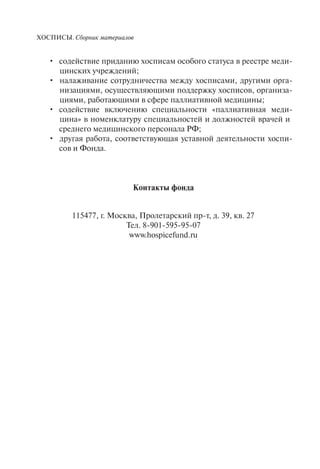 ХОСПИСЫ. Сборник материалов
содействие приданию хосписам особого статуса в реестре меди-•
цинских учреждений;
налаживание сотрудничества между хосписами, другими орга-•
низациями, осуществляющими поддержку хосписов, организа-
циями, работающими в сфере паллиативной медицины;
содействие включению специальности «паллиативная меди-•
цина» в номенклатуру специальностей и должностей врачей и
среднего медицинского персонала РФ;
другая работа, соответствующая уставной деятельности хоспи-•
сов и Фонда.
Контакты фонда
115477, г. Москва, Пролетарский пр-т, д. 39, кв. 27
Тел. 8-901-595-95-07
www.hospicefund.ru
 