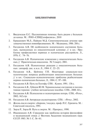 287
БИБЛИОГРАФИЯ
Введенская Е.С. Паллиативная помощь: быть рядом с больным1.
до конца. М. : РОО «СПИД инфосвязь», 2010
Гершанович М.Л., Пайкин М.Д. Симптоматическое лечение при2.
злокачественных новообразованиях. М. : Медицина, 1986. 288 с.
Гнездилов А.В. Об особенности психического состояния боль-3.
ных, выписанных из онкологической клиники // в кн.: Про-
блемы профилактики нервных и психических расстройств. Л.,
1976. С. 74–76.
Гнездилов А.В.4. Психические изменения у онкологических боль-
ных // Практическая онкология. № 5 (март). 2001.
Гнездилов А.В. Психогенные реакции у онкологических боль-5.
ных : автореф. дис. к.м.н. Л., 1984. С. 22–25.
Гнездилов А.В., Цейтина Г.П. Некоторые социально-пси-6.
хологические вопросы реабилитации онкологических больных
// в кн.: Социально-психологические проблемы реабилитации
нервно-психических больных. Л., 1984. С. 97–100.
Гнездилов А.В. Путь на Голгофу. СПб. : Клинт, 1991. 136 с.7.
Гнездилов А.В., Губачев Ю.М. Терминальные состояния и паллиа-8.
тивная терапия : учебно-методическое пособие. СПб., 2000. 64 с.
Гнездилов А.В. Психология и психотерапия потерь. СПб, «Речь»,9.
2002, 162 стр.
Гнездилов А.В. Авторская сказкотерапия. СПб. : «Речь», 2002.10.
Жизнь после смерти : сборник / под ред. проф. П.С. Гуревича. М. :11.
Советский писатель, 1991.
Зорза Р., Зорза В. Путь к смерти. М. : Прогресс, 1990.12.
Иванюшкин А.Я. Страдание как проблема истории философии13.
и медицинской этики // Вестник Академии медицинских наук
СССР. 1985. № 5. С. 56–61.
 