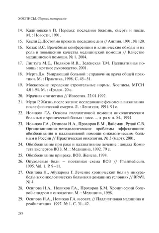 ХОСПИСЫ. Сборник материалов
288
Калиновский П. Переход: последняя болезнь, смерть и после.14.
М. : Новости, 1991.
Кесли Д. Достойно прожить последние дни // Англия. 1991. № 120.15.
Козак В.С. Врачебные конференции и клинические обходы и их16.
роль в повышении качества медицинской помощи // Качество
медицинской помощи. № 1. 2004.
Липтуга М.Е., Поляков И.В., Зеленская Т.М. Паллиативная по-17.
мощь : краткое руководство. 2001.
Мерта Дж. Умирающий больной : справочник врача общей прак-18.
тики. М. : Практика, 1998. С. 45–51.
Московские городские строительные нормы. Хосписы. МГСН19.
4.01-94. М. : «Градо». 20 с.
Мрачная статистика // Известия. 22.01.1992.20.
Муди Р. Жизнь после жизни: исследование феномена выживания21.
после физической смерти. Л. : Лениздат, 1991. 91 с.
Новиков Г.А. Основы паллиативной помощи онкологическим22.
больным с хронической болью : дисс. … д-ра м.н. М., 1994.
Новиков Г.А., Осипова Н.А., Прохоров Б.М., Вайсман, Рудой С.В.23.
Организационно-методологические проблемы эффективного
обезболивания в паллиативной помощи онкологическим боль-
ным в России // Практическая онкология. № 5 (март). 2001.
Обезболивание при раке и паллиативное лечение : доклад Коми-24.
тета экспертов ВОЗ. М. : Медицина, 1992. 79 с.
Обезболивание при раке. ВОЗ. Женева, 1998.25.
Опухолевые боли – поэтапная схема ВОЗ // Pharmedicum.26.
1995. Vol. 1. P. 9–11.
Осипова Н., Абузарова Г. Лечение хронической боли у инкура-27.
бельных онкологических больных в домашних условиях // ВРАЧ.
№ 4.
Осипова Н.А., Новиков Г.А., Прохоров Б.М. Хронический боле-28.
вой синдром в онкологии. М. : Медицина, 1998.
Осипова Н.А., Новиков Г.А. и соавт. // Паллиативная медицина и29.
реабилитация. 1997. № 1. С. 31–42.
 