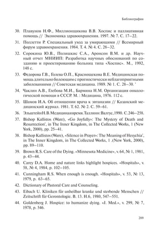 Библиография
289
Плавунов Н.Ф., Миллионщикова В.В. Хоспис и паллиативная30.
помощь // Экономика здравоохранения. 1997. № 7. С. 17–22.
Поллетти Р. Специальный уход за умирающими // Всемирный31.
форум здравоохранения. 1984. Т. 4. № 4. С. 28–32.
Сорокина Ю.В., Полишкис С.А., Аронсон В.М. и др. Науч-32.
ный отчет МНИИП: Разработка научных обоснований по со-
зданию и проектированию больниц типа «Хоспис». М., 1992,
148 с.
Федорова Г.В., Голева О.П., Краснощекова В.Е. Медицинская по-33.
мощь длительно болеющим с прогностически неблагоприятными
заболеваниями // Советская медицина. 1989. № 1. С. 28–30. '
Чаклин А.В., Глебова М.И., Бармина Н.М. Организация онколо-34.
гической помощи в СССР. М. : Медицина, 1976. 112 с.
Шамов И.А. Об отношении врача к эвтаназии // Казанский ме-35.
дицинский журнал. 1981. Т. 62. № 2. С. 59–61.
ЭльштейнН.В.Медицинаивремя.Таллинн:Валгус,1990. С.246–258.36.
Bishop Kallistos (Ware), «Go Joyfully»: The Mystery of Death and37.
Resurrection', in The Inner Kingdom, in The Collected Works, 1 (New
York, 2000), pp. 25–41.
Bishop Kallistos (Ware), «Silence in Prayer»: The Meaning of Hesychia',38.
in The Inner Kingdom, in The Collected Works, 1 .(New York, 2000),
pp. 89–110.
Brown R.S. Care of the Dying. «Minnesota Medicine», v. 64, № 1, 1981,39.
p. 43–44.
Carey D.A. Home and nature links highlight hospices. «Hospitals», v.40.
58, № 4, 1984, p. 102–105.
Cunningham R.S. When enough is enough. «Hospitals», v. 53, № 13,41.
1979, p. 63–65.
Dictionary of Pastoral Care and Counseling.42.
Eibach U. Kliniken f43. ür unheilbar kranke und sterbende Menschen //
Zeitschrift für Gerontologie. B. 13. H.6, 1980, 547–551.
Goldenberg J. Hospice: to humanize dying. «J. Med.», v. 299, № 7,44.
1978, p. 546.
 
