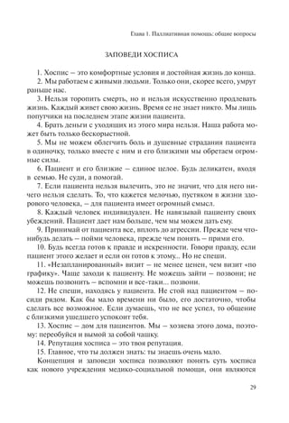 Глава 1. Паллиативная помощь: общие вопросы
29
ЗАПОВЕДИ ХОСПИСА
1. Хоспис – это комфортные условия и достойная жизнь до конца.
2. Мы работаем с живыми людьми. Только они, скорее всего, умрут
раньше нас.
3. Нельзя торопить смерть, но и нельзя искусственно продлевать
жизнь. Каждый живет свою жизнь. Время ее не знает никто. Мы лишь
попутчики на последнем этапе жизни пациента.
4. Брать деньги с уходящих из этого мира нельзя. Наша работа мо-
жет быть только бескорыстной.
5. Мы не можем облегчить боль и душевные страдания пациента
в одиночку, только вместе с ним и его близкими мы обретаем огром-
ные силы.
6. Пациент и его близкие – единое целое. Будь деликатен, входя
в семью. Не суди, а помогай.
7. Если пациента нельзя вылечить, это не значит, что для него ни-
чего нельзя сделать. То, что кажется мелочью, пустяком в жизни здо-
рового человека, – для пациента имеет огромный смысл.
8. Каждый человек индивидуален. Не навязывай пациенту своих
убеждений. Пациент дает нам больше, чем мы можем дать ему.
9. Принимай от пациента всe, вплоть до агрессии. Прежде чем что-
нибудь делать – пойми человека, прежде чем понять – прими его.
10. Будь всегда готов к правде и искренности. Говори правду, если
пациент этого желает и если он готов к этому… Но не спеши.
11. «Незапланированный» визит – не менее ценен, чем визит «по
графику». Чаще заходи к пациенту. Не можешь зайти – позвони; не
можешь позвонить – вспомни и все-таки... позвони.
12. Не спеши, находясь у пациента. Не стой над пациентом – по-
сиди рядом. Как бы мало времени ни было, его достаточно, чтобы
сделать всe возможное. Если думаешь, что не всe успел, то общение
с близкими ушедшего успокоит тебя.
13. Хоспис – дом для пациентов. Мы – хозяева этого дома, поэто-
му: переобуйся и вымой за собой чашку.
14. Репутация хосписа – это твоя репутация.
15. Главное, что ты должен знать: ты знаешь очень мало.
Концепция и заповеди хосписа позволяют понять суть хосписа
как нового учреждения медико-социальной помощи, они являются
 